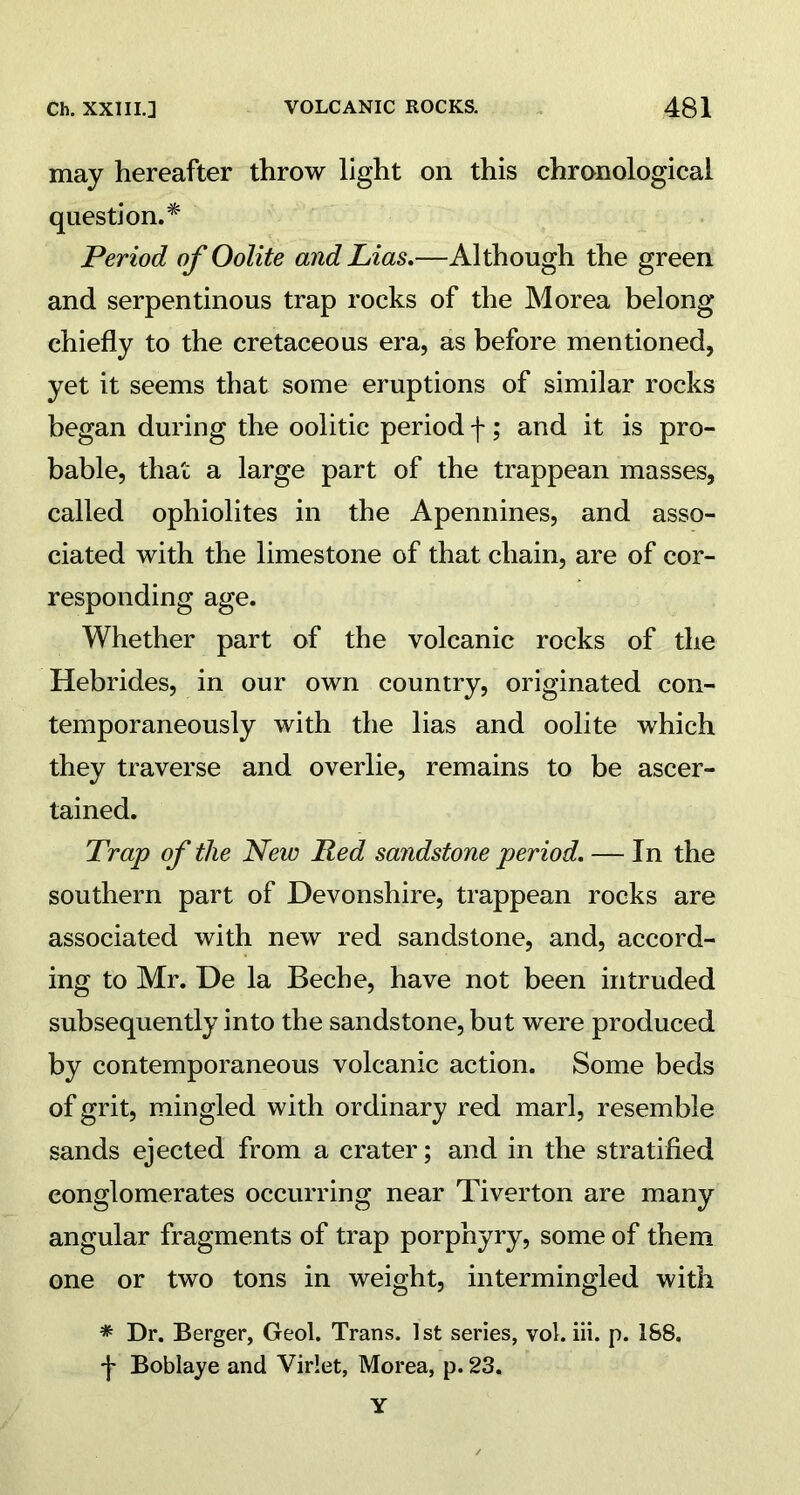 may hereafter throw light on this chronological question.* Period of Oolite and Lias.—Although the green and serpentinous trap rocks of the Morea belong chiefly to the cretaceous era, as before mentioned, yet it seems that some eruptions of similar rocks began during the oolitic period f; and it is pro- bable, that a large part of the trappean masses, called ophiolites in the Apennines, and asso- ciated with the limestone of that chain, are of cor- responding age. Whether part of the volcanic rocks of the Hebrides, in our own country, originated con- temporaneously with the lias and oolite which they traverse and overlie, remains to be ascer- tained. Trap of the New jRed sandstone period. — In the southern part of Devonshire, trappean rocks are associated with new red sandstone, and, accord- ing to Mr. De la Beche, have not been intruded subsequently into the sandstone, but were produced by contemporaneous volcanic action. Some beds of grit, mingled with ordinary red marl, resemble sands ejected from a crater; and in the stratified conglomerates occurring near Tiverton are many angular fragments of trap porphyry, some of them one or two tons in weight, intermingled with * Dr. Berger, Geol. Trans. 1st series, vol. iii. p. 188. ■f Boblaye and Virlet, Morea, p. 23. Y