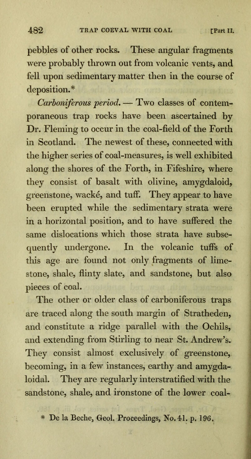 pebbles of other rocks. These angular fragments were probably thrown out from volcanic vents, and fell upon sedimentary matter then in the course of deposition.* Carboniferous period. — Two classes of contem- poraneous trap rocks have been ascertained by Dr. Fleming to occur in the coal-field of the Forth in Scotland. The newest of these, connected with the higher series of coal-measures, is well exhibited along the shores of the Forth, in Fifeshire, where they consist of basalt with olivine, amygdaloid, greenstone, wacke, and tuff. They appear to have been erupted while the sedimentary strata were in a horizontal position, and to have suffered the same dislocations which those strata have subse- quently undergone. In the volcanic tuffs of this age are found not only fragments of lime- stone, shale, flinty slate, and sandstone, but also pieces of coal. The other or older class of carboniferous traps are traced along the south margin of Stratheden, and constitute a ridge parallel with the Ochils, and extending from Stirling to near St. Andrew’s. They consist almost exclusively of greenstone, becoming, in a few instances, earthy and amygda- loidal. They are regularly interstratified with the sandstone, shale, and ironstone of the lower coal- * De la Beche, Geol. Proceedings, No. 41. p. 196.