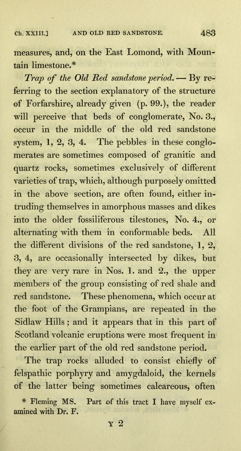 measures, and, on the East Lomond, with Moun- tain limestone.* Trap of the Old Red sandstone period. — By re- ferring to the section explanatory of the structure of Forfarshire, already given (p. 99.), the reader will perceive that beds of conglomerate, No. 3., occur in the middle of the old red sandstone system, 1, 2, 3, 4. The pebbles in these conglo- merates are sometimes composed of granitic and quartz rocks, sometimes exclusively of different varieties of trap, which, although purposely omitted in the above section, are often found, either in- truding themselves in amorphous masses and dikes into the older fossiliferous tilestones, No. 4., or alternating with them in conformable beds. All the different divisions of the red sandstone, 1, 2, 3, 4, are occasionally intersected by dikes, but they are very rare in Nos. 1. and 2., the upper members of the group consisting of red shale and red sandstone. These phenomena, which occur at the foot of the Grampians, are repeated in the Sidlaw Hills; and it appears that in this part of Scotland volcanic eruptions were most frequent in the earlier part of the old red sandstone period. The trap rocks alluded to consist chiefly of felspathic porphyry and amygdaloid, the kernels of the latter being sometimes calcareous, often * Fleming MS. Part of this tract I have myself ex- amined with Dr. F.