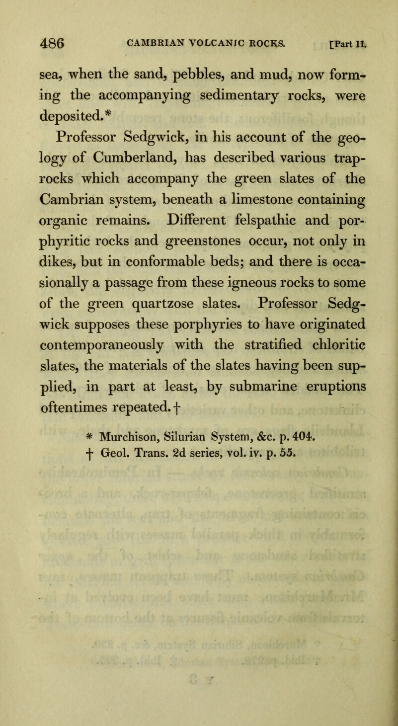 sea, when the sand, pebbles, and mud, now form- ing the accompanying sedimentary rocks, were deposited.* Professor Sedgwick, in his account of the geo- logy of Cumberland, has described various trap- rocks which accompany the green slates of the Cambrian system, beneath a limestone containing organic remains. Different felspathic and por- phyritic rocks and greenstones occur, not only in dikes, but in conformable beds; and there is occa- sionally a passage from these igneous rocks to some of the green quartzose slates. Professor Sedg- wick supposes these porphyries to have originated contemporaneously with the stratified chloritic slates, the materials of the slates having been sup- plied, in part at least, by submarine eruptions oftentimes repeated, f * Murchison, Silurian System, &c. p. 404-. f Geol. Trans. 2d series, vol. iv. p. 55.