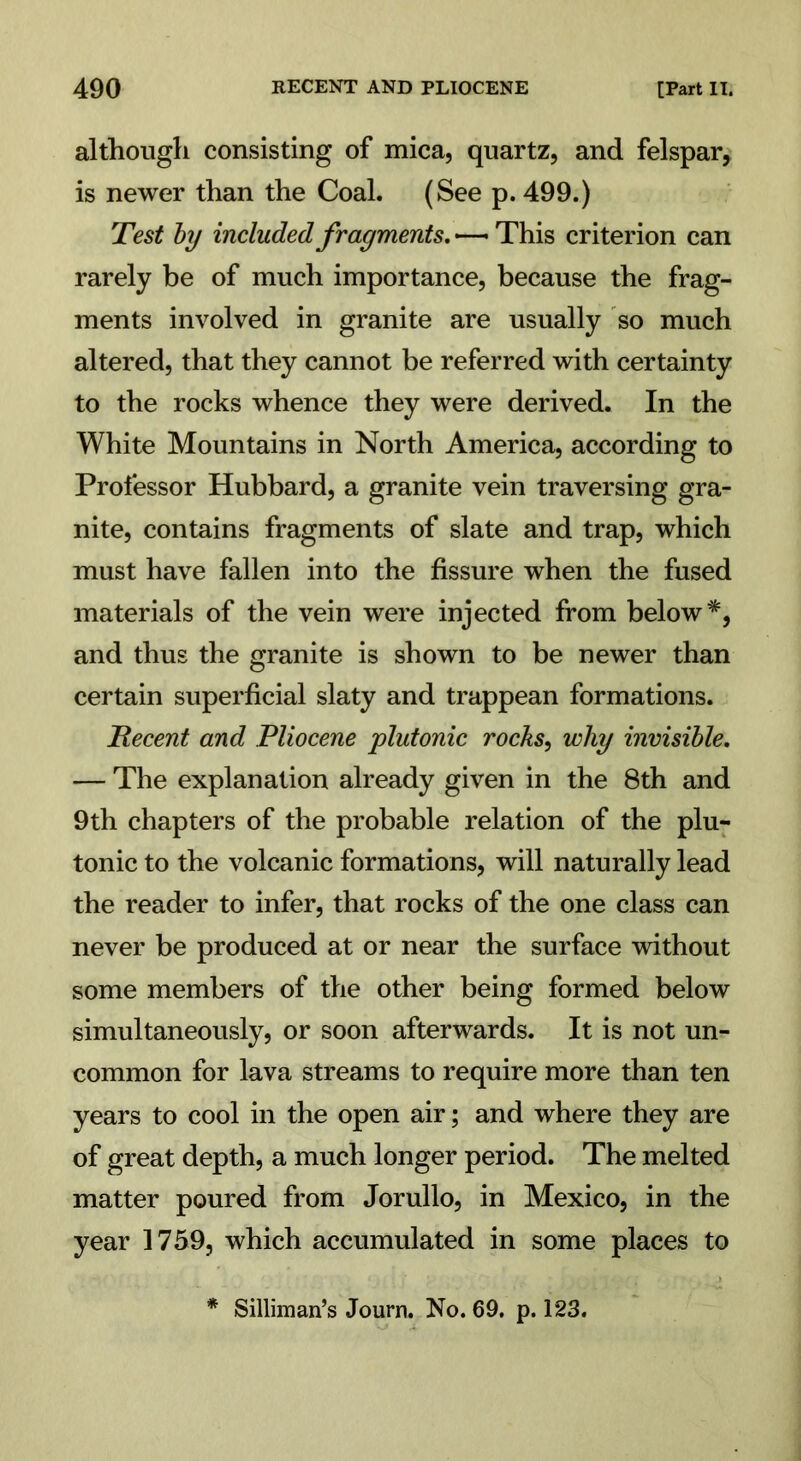 although consisting of mica, quartz, and felspar, is newer than the Coal. (See p. 499.) Test by included fragments. —— This criterion can rarely be of much importance, because the frag- ments involved in granite are usually so much altered, that they cannot be referred with certainty to the rocks whence they were derived. In the White Mountains in North America, according to Professor Hubbard, a granite vein traversing gra- nite, contains fragments of slate and trap, which must have fallen into the fissure when the fused materials of the vein were injected from below*, and thus the granite is shown to be newer than certain superficial slaty and trappean formations. Recent and Pliocene plutonic rocks, why invisible. — The explanation already given in the 8th and 9th chapters of the probable relation of the plu- tonic to the volcanic formations, will naturally lead the reader to infer, that rocks of the one class can never be produced at or near the surface without some members of the other being formed below simultaneously, or soon afterwards. It is not un- common for lava streams to require more than ten years to cool in the open air; and where they are of great depth, a much longer period. The melted matter poured from Jorullo, in Mexico, in the year 1759, which accumulated in some places to * Silliman’s Journ. No. 69. p. 123.