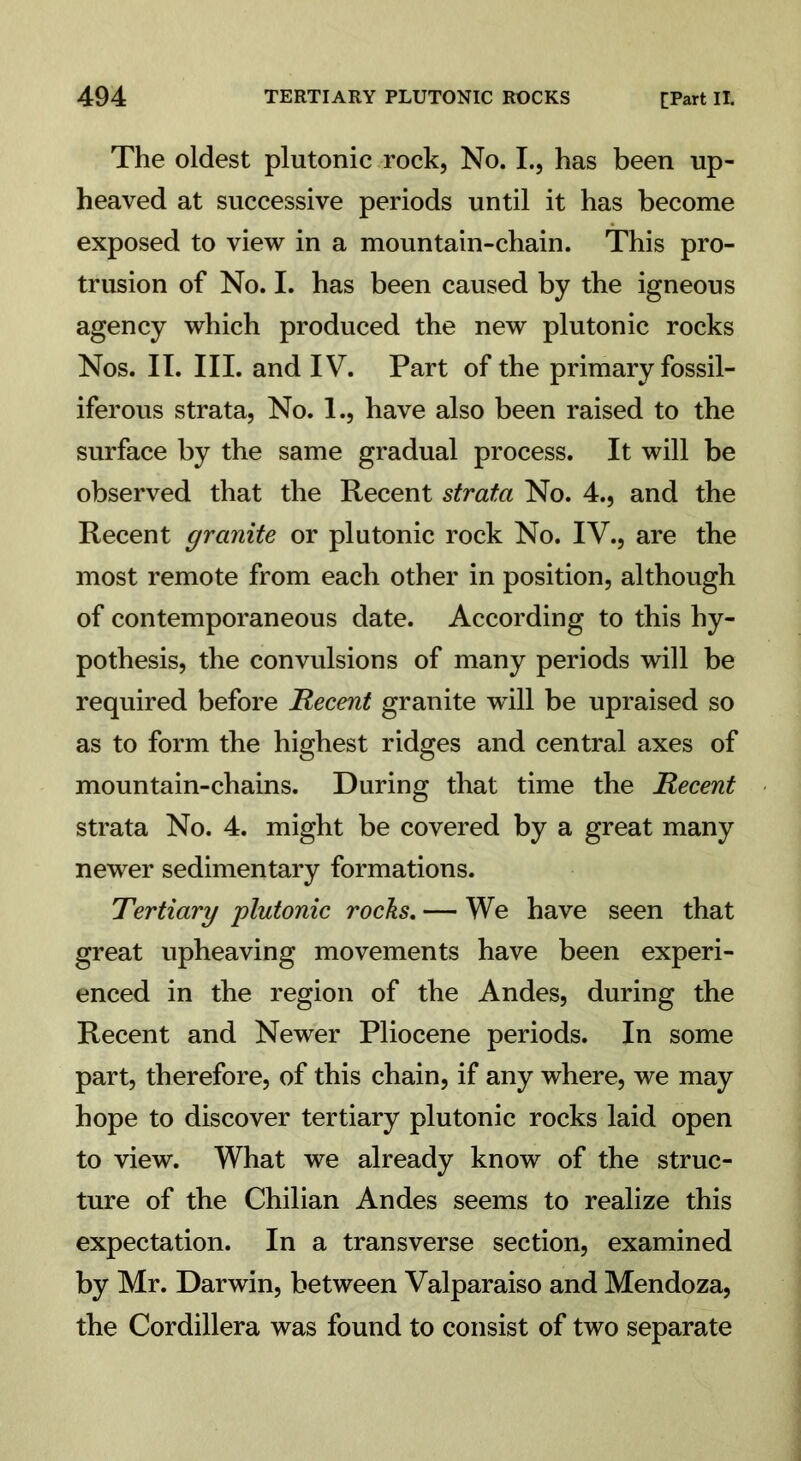 The oldest plutonic rock, No. I., has been up- heaved at successive periods until it has become exposed to view in a mountain-chain. This pro- trusion of No. I. has been caused by the igneous agency which produced the new plutonic rocks Nos. II. III. and IV. Part of the primary fossil- iferous strata, No. 1., have also been raised to the surface by the same gradual process. It will be observed that the Recent strata No. 4., and the Recent granite or plutonic rock No. IV., are the most remote from each other in position, although of contemporaneous date. According to this hy- pothesis, the convulsions of many periods will be required before Recent granite will be upraised so as to form the highest ridges and central axes of mountain-chains. During that time the Recent strata No. 4. might be covered by a great many newer sedimentary formations. Tertiary plutonic rocks. — We have seen that great upheaving movements have been experi- enced in the region of the Andes, during the Recent and Newer Pliocene periods. In some part, therefore, of this chain, if any where, we may hope to discover tertiary plutonic rocks laid open to view. What we already know of the struc- ture of the Chilian Andes seems to realize this expectation. In a transverse section, examined by Mr. Darwin, between Valparaiso and Mendoza, the Cordillera was found to consist of two separate