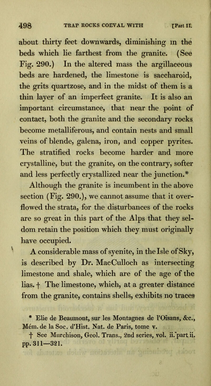 about thirty feet downwards, diminishing m the beds which lie farthest from the granite. (See Fig. 290.) In the altered mass the argillaceous beds are hardened, the limestone is saccharoid, the grits quartzose, and in the midst of them is a thin layer of an imperfect granite. It is also an important circumstance, that near the point of contact, both the granite and the secondary rocks become metalliferous, and contain nests and small veins of blende, galena, iron, and copper pyrites. The stratified rocks become harder and more crystalline, but the granite, on the contrary, softer and less perfectly crystallized near the junction.* Although the granite is incumbent in the above section (Fig. 290.), we cannot assume that it over- flowed the strata, for the disturbances of the rocks are so great in this part of the Alps that they sel- dom retain the position which they must originally have occupied. A considerable mass of syenite, in the Isle of Sky, is described by Dr. MacCulloch as intersecting limestone and shale, which are of the age of the lias, f The limestone, which, at a greater distance from the granite, contains shells, exhibits no traces * Elie de Beaumont, sur les Montagnes de l’Oisans, &c., Mem. de la Soc. d’Hist. Nat. de Paris, tome v. f See Murchison, Geol. Trans., 2nd series, vol. ii.’partii. pp. 311—321.