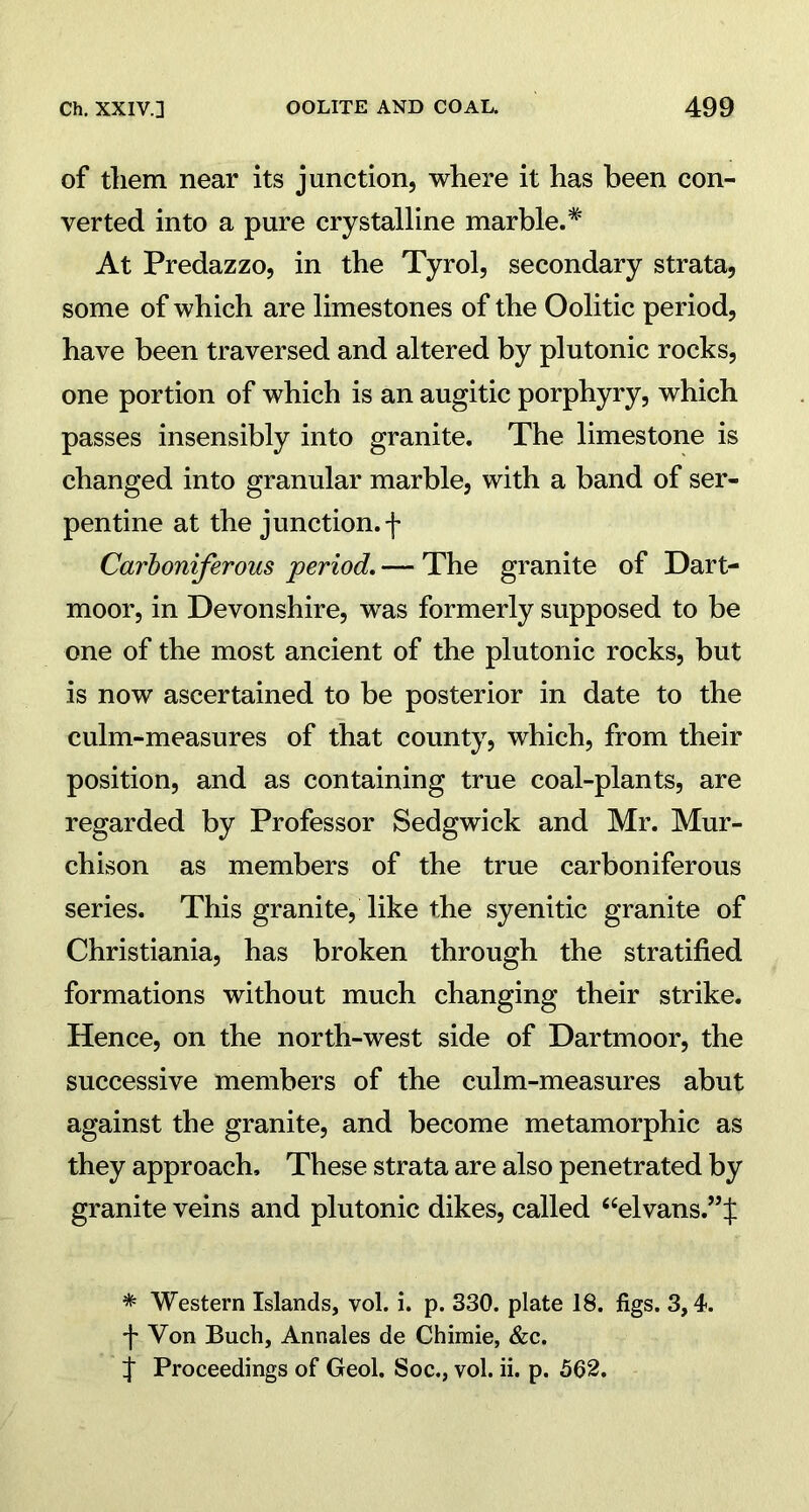 of them near its junction, where it has been con- verted into a pure crystalline marble.* At Predazzo, in the Tyrol, secondary strata, some of which are limestones of the Oolitic period, have been traversed and altered by plutonic rocks, one portion of which is an augitic porphyry, which passes insensibly into granite. The limestone is changed into granular marble, with a band of ser- pentine at the junction, f Carboniferous ‘period. — The granite of Dart- moor, in Devonshire, was formerly supposed to be one of the most ancient of the plutonic rocks, but is now ascertained to be posterior in date to the culm-measures of that county, which, from their position, and as containing true coal-plants, are regarded by Professor Sedgwick and Mr. Mur- chison as members of the true carboniferous series. This granite, like the syenitic granite of Christiania, has broken through the stratified formations without much changing their strike. Hence, on the north-west side of Dartmoor, the successive members of the culm-measures abut against the granite, and become metamorphic as they approach. These strata are also penetrated by granite veins and plutonic dikes, called “elvans.”:): * Western Islands, vol. i. p. 330. plate 18. figs. 3,4. f Von Buch, Annales de Chimie, &c. f Proceedings of Geol. Soc., vol. ii. p. 562.