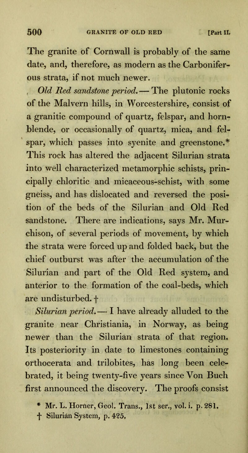 The granite of Cornwall is probably of the same date, and, therefore, as modern as the Carbonifer- ous strata, if not much newer. Old Red sandstone period. — The plutonic rocks of the Malvern hills, in Worcestershire, consist of a granitic compound of quartz, felspar, and horn- blende, or occasionally of quartz, mica, and fel- spar, which passes into syenite and greenstone.* This rock has altered the adjacent Silurian strata into well characterized metamorphic schists, prin- cipally chloritic and micaceous-schist, with some gneiss, and has dislocated and reversed the posi- tion of the beds of the Silurian and Old Red sandstone. There are indications, says Mr. Mur- chison, of several periods of movement, by which the strata were forced up and folded back, but the chief outburst was after the accumulation of the Silurian and part of the Old Red system, and anterior to the formation of the coal-beds, which are undisturbed, f Silurian period.— I have already alluded to the granite near Christiania, in Norway, as being newer than the Silurian strata of that region. Its posteriority in date to limestones containing orthocerata and trilobites, has long been cele- brated, it being twenty-five years since Von Buch first announced the discovery. The proofs consist * Mr. L. Horner, Geol. Trans., 1st ser., vol. i. p. 281. f Silurian System, p. 425.