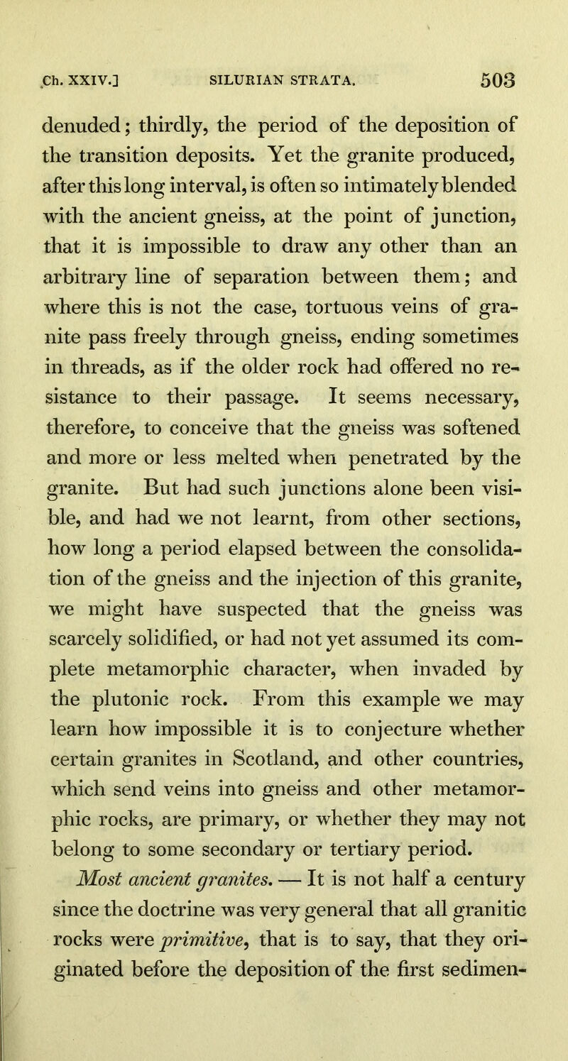 denuded; thirdly, the period of the deposition of the transition deposits. Yet the granite produced, after this long interval, is often so intimately blended with the ancient gneiss, at the point of junction, that it is impossible to draw any other than an arbitrary line of separation between them; and where this is not the case, tortuous veins of gra- nite pass freely through gneiss, ending sometimes in threads, as if the older rock had offered no re- sistance to their passage. It seems necessary, therefore, to conceive that the gneiss was softened and more or less melted when penetrated by the granite. But had such junctions alone been visi- ble, and had we not learnt, from other sections, how long a period elapsed between the consolida- tion of the gneiss and the injection of this granite, we might have suspected that the gneiss was scarcely solidified, or had not yet assumed its com- plete metamorphic character, when invaded by the plutonic rock. From this example we may learn how impossible it is to conjecture whether certain granites in Scotland, and other countries, which send veins into gneiss and other metamor- phic rocks, are primary, or whether they may not belong to some secondary or tertiary period. Most ancient granites. — It is not half a century since the doctrine was very general that all granitic rocks were primitive, that is to say, that they ori- ginated before the deposition of the first sedimen-