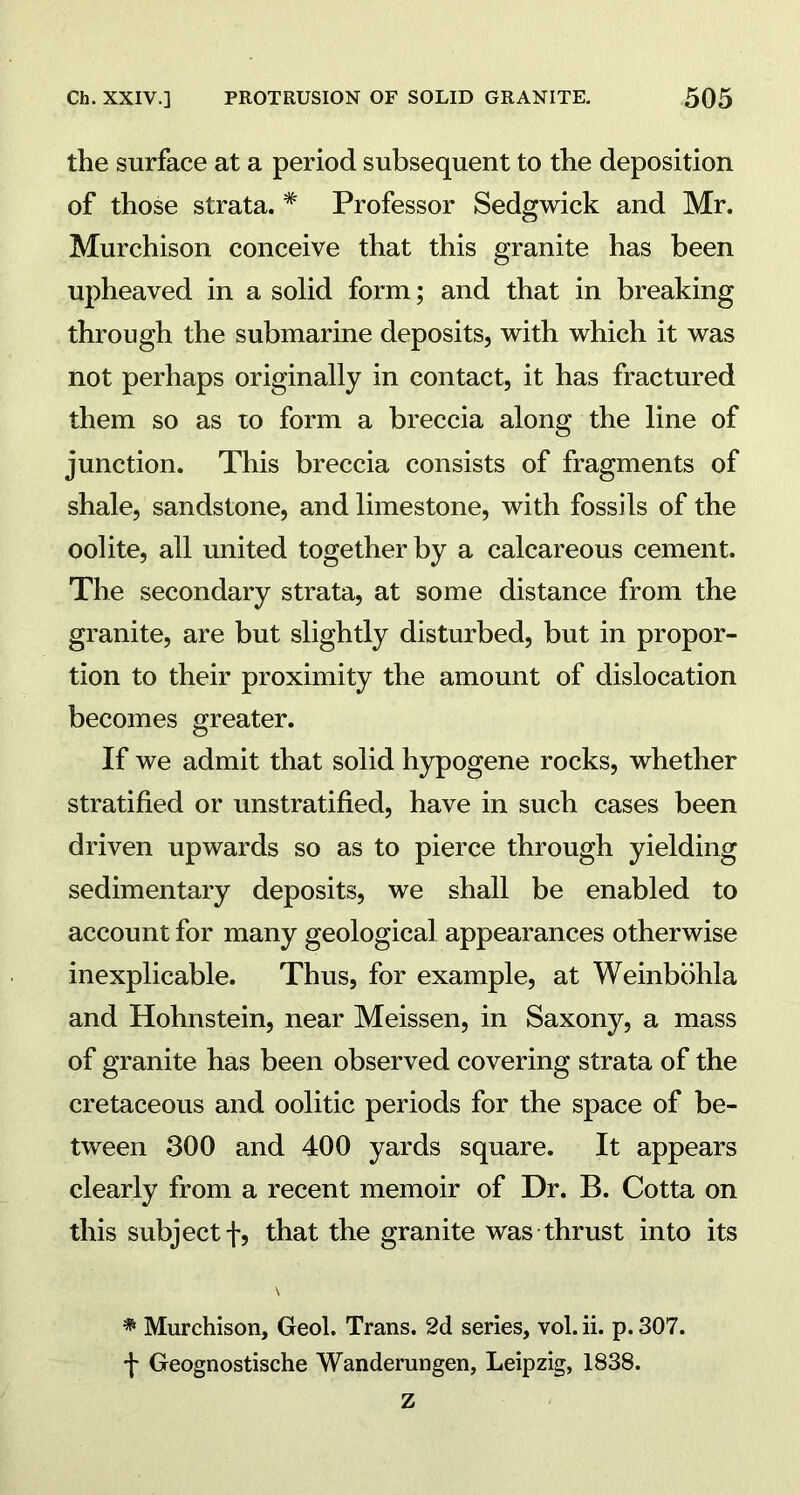 the surface at a period subsequent to the deposition of those strata. # Professor Sedgwick and Mr. Murchison conceive that this granite has been upheaved in a solid form; and that in breaking through the submarine deposits, with which it was not perhaps originally in contact, it has fractured them so as to form a breccia along the line of junction. This breccia consists of fragments of shale, sandstone, and limestone, with fossils of the oolite, all united together by a calcareous cement. The secondary strata, at some distance from the granite, are but slightly disturbed, but in propor- tion to their proximity the amount of dislocation becomes greater. If we admit that solid hypogene rocks, whether stratified or unstratified, have in such cases been driven upwards so as to pierce through yielding sedimentary deposits, we shall be enabled to account for many geological appearances otherwise inexplicable. Thus, for example, at Weinbohla and Hohnstein, near Meissen, in Saxony, a mass of granite has been observed covering strata of the cretaceous and oolitic periods for the space of be- tween 300 and 400 yards square. It appears clearly from a recent memoir of Dr. B. Cotta on this subject f, that the granite was thrust into its * Murchison, Geol. Trans. 2d series, vol. ii. p. 307. f Geognostische Wanderungen, Leipzig, 1838.