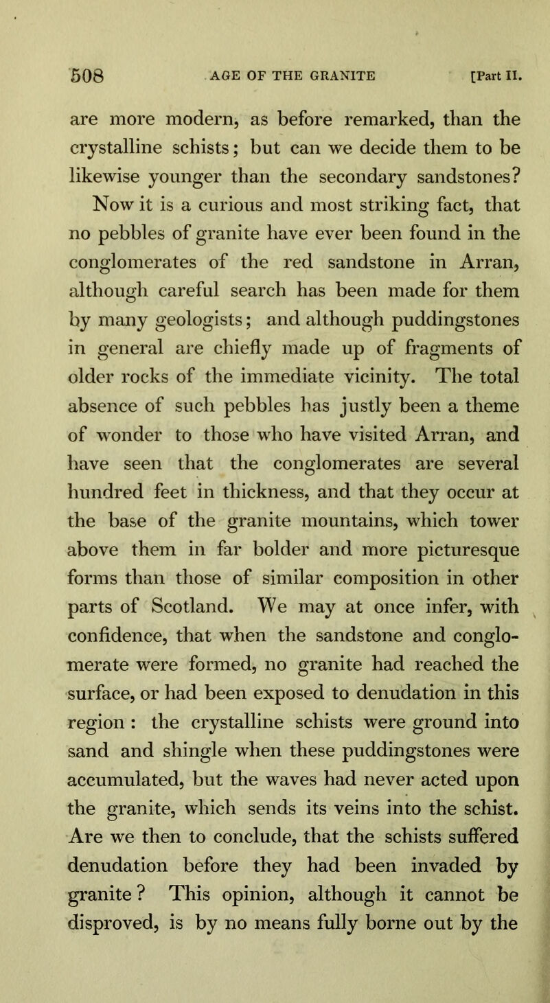 are more modern, as before remarked, than the crystalline schists; but can we decide them to be likewise younger than the secondary sandstones? Now it is a curious and most striking fact, that no pebbles of granite have ever been found in the conglomerates of the red sandstone in Arran, although careful search has been made for them by many geologists; and although puddingstones in general are chiefly made up of fragments of older rocks of the immediate vicinity. The total absence of such pebbles has justly been a theme of wonder to those who have visited Arran, and have seen that the conglomerates are several hundred feet in thickness, and that they occur at the base of the granite mountains, which tower above them in far bolder and more picturesque forms than those of similar composition in other parts of Scotland. We may at once infer, with confidence, that when the sandstone and conglo- merate were formed, no granite had reached the surface, or had been exposed to denudation in this region : the crystalline schists were ground into sand and shingle when these puddingstones were accumulated, but the waves had never acted upon the granite, which sends its veins into the schist. Are we then to conclude, that the schists suffered denudation before they had been invaded by granite ? This opinion, although it cannot be disproved, is by no means fully borne out by the