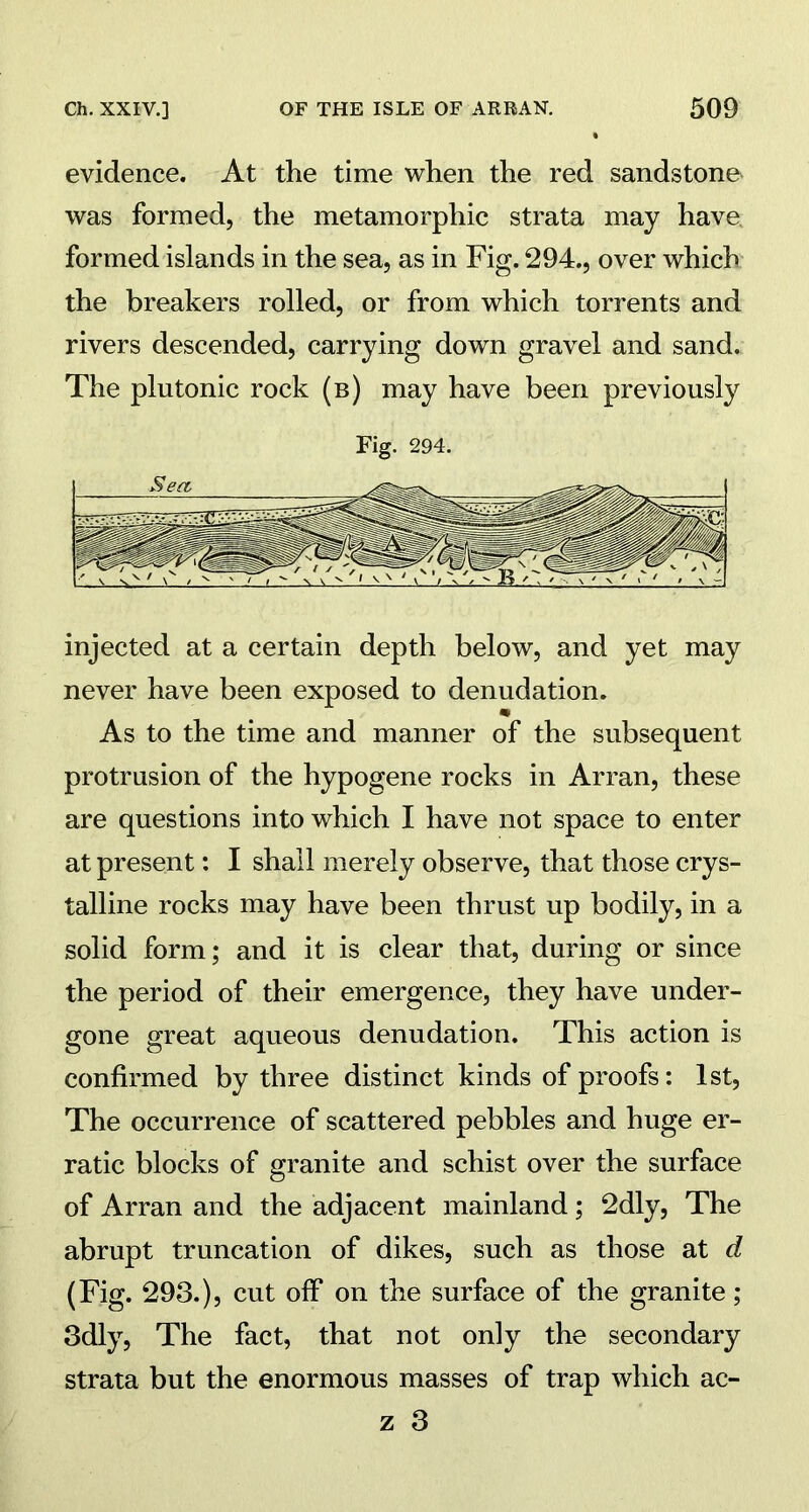 evidence. At the time when the red sandstone was formed, the metamorphic strata may have formed islands in the sea, as in Fig. 294., over which the breakers rolled, or from which torrents and rivers descended, carrying down gravel and sand. The plutonic rock (b) may have been previously Fig. 294. injected at a certain depth below, and yet may never have been exposed to denudation. m As to the time and manner of the subsequent protrusion of the hypogene rocks in Arran, these are questions into which I have not space to enter at present: I shall merely observe, that those crys- talline rocks may have been thrust up bodily, in a solid form; and it is clear that, during or since the period of their emergence, they have under- gone great aqueous denudation. This action is confirmed by three distinct kinds of proofs: 1st, The occurrence of scattered pebbles and huge er- ratic blocks of granite and schist over the surface of Arran and the adjacent mainland; 2dly, The abrupt truncation of dikes, such as those at d (Fig. 293.), cut off on the surface of the granite; 3dly, The fact, that not only the secondary strata but the enormous masses of trap which ac-