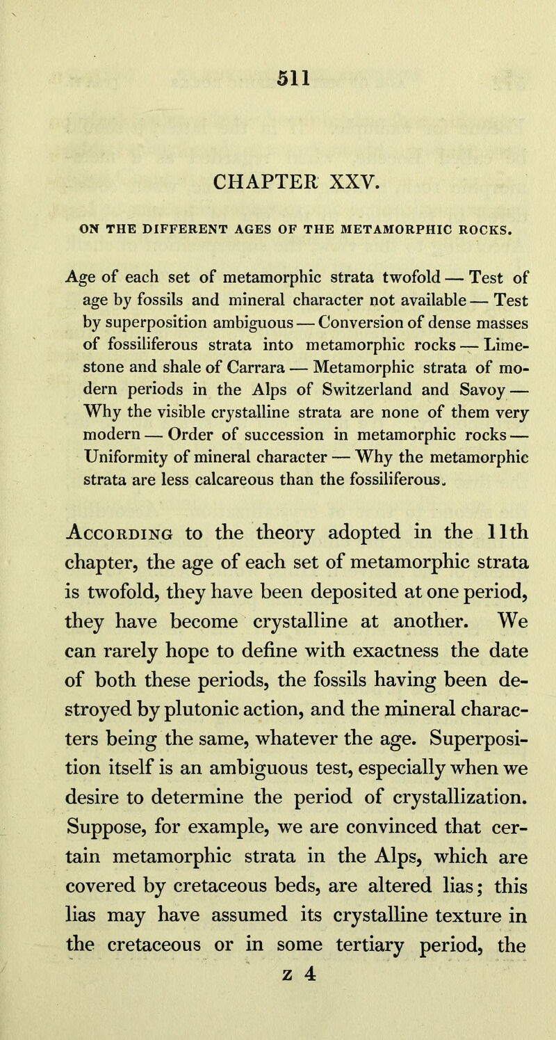 CHAPTER XXV. ON THE DIFFERENT AGES OF THE METAMORPHIC ROCKS. Age of each set of metamorphic strata twofold — Test of age by fossils and mineral character not available — Test by superposition ambiguous — Conversion of dense masses of fossiliferous strata into metamorphic rocks — Lime- stone and shale of Carrara — Metamorphic strata of mo- dern periods in the Alps of Switzerland and Savoy — Why the visible crystalline strata are none of them very modern — Order of succession in metamorphic rocks — Uniformity of mineral character — Why the metamorphic strata are less calcareous than the fossiliferous. According to the theory adopted in the 11th chapter, the age of each set of metamorphic strata is twofold, they have been deposited at one period, they have become crystalline at another. We can rarely hope to define with exactness the date of both these periods, the fossils having been de- stroyed by plutonic action, and the mineral charac- ters being the same, whatever the age. Superposi- tion itself is an ambiguous test, especially when we desire to determine the period of crystallization. Suppose, for example, we are convinced that cer- tain metamorphic strata in the Alps, which are covered by cretaceous beds, are altered lias; this lias may have assumed its crystalline texture in the cretaceous or in some tertiary period, the