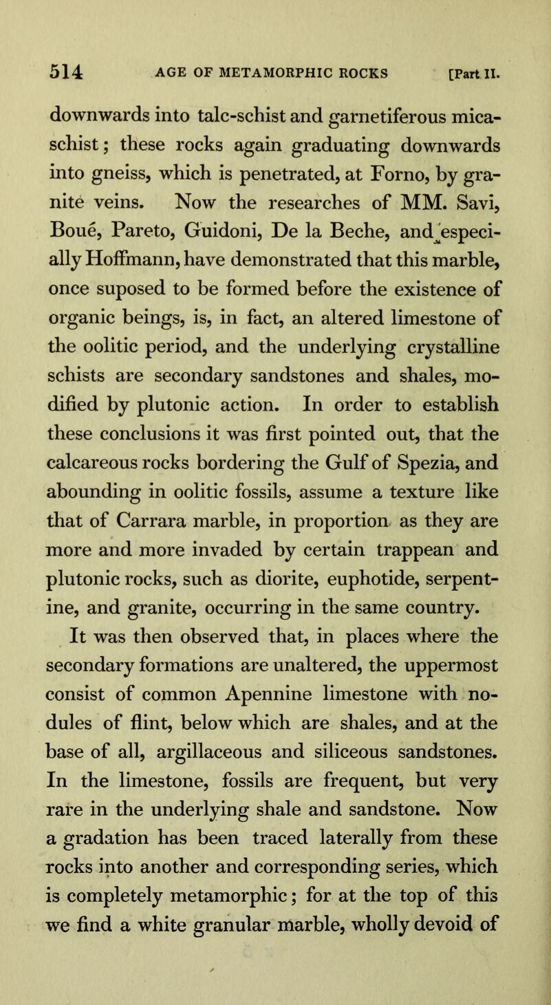 downwards into talc-schist and garnetiferous mica- schist; these rocks again graduating downwards into gneiss, which is penetrated, at Forno, by gra- nite veins. Now the researches of MM. Savi, Boue, Pareto, Guidoni, De la Beche, and^especi- ally Hoffmann, have demonstrated that this marble, once suposed to be formed before the existence of organic beings, is, in fact, an altered limestone of the oolitic period, and the underlying crystalline schists are secondary sandstones and shales, mo- dified by plutonic action. In order to establish these conclusions it was first pointed out, that the calcareous rocks bordering the Gulf of Spezia, and abounding in oolitic fossils, assume a texture like that of Carrara marble, in proportion as they are more and more invaded by certain trappean and plutonic rocks, such as diorite, euphotide, serpent- ine, and granite, occurring in the same country. It was then observed that, in places where the secondary formations are unaltered, the uppermost consist of common Apennine limestone with no- dules of flint, below which are shales, and at the base of all, argillaceous and siliceous sandstones. In the limestone, fossils are frequent, but very rare in the underlying shale and sandstone. Now a gradation has been traced laterally from these rocks into another and corresponding series, which is completely metamorphic; for at the top of this we find a white granular marble, wholly devoid of