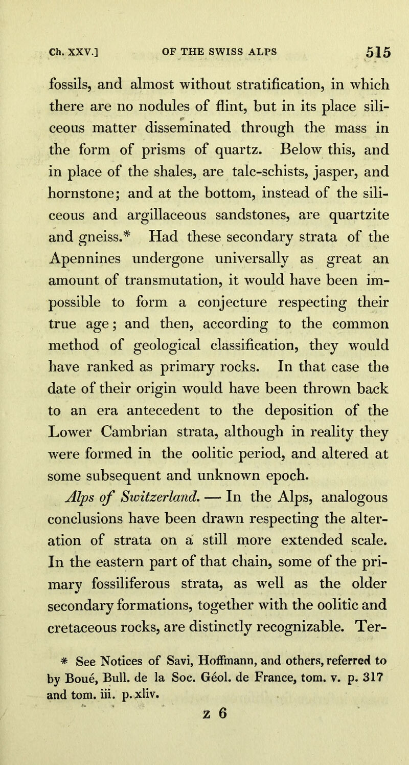 fossils, and almost without stratification, in which there are no nodules of flint, but in its place sili- ceous matter disseminated through the mass in the form of prisms of quartz. Below this, and in place of the shales, are talc-schists, jasper, and hornstone; and at the bottom, instead of the sili- ceous and argillaceous sandstones, are quartzite and gneiss.* Had these secondary strata of the Apennines undergone universally as great an amount of transmutation, it would have been im- possible to form a conjecture respecting their true age; and then, according to the common method of geological classification, they would have ranked as primary rocks. In that case the date of their origin would have been thrown back to an era antecedent to the deposition of the Lower Cambrian strata, although in reality they were formed in the oolitic period, and altered at some subsequent and unknown epoch. Alps of Switzerland. — In the Alps, analogous conclusions have been drawn respecting the alter- ation of strata on a still more extended scale. In the eastern part of that chain, some of the pri- mary fossiliferous strata, as well as the older secondary formations, together with the oolitic and cretaceous rocks, are distinctly recognizable. Ter- # See Notices of Savi, Hoffmann, and others, referred to by Boue, Bull, de la Soc. Geol. de France, tom. v. p. 317 and tom. iii. p. xliv.