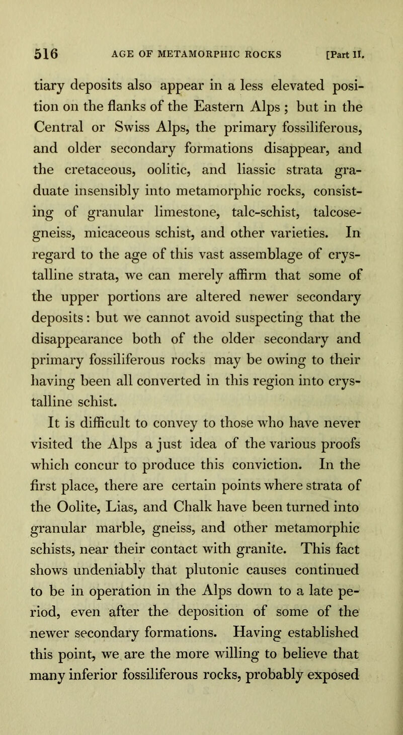 tiary deposits also appear in a less elevated posi- tion on the flanks of the Eastern Alps ; but in the Central or Swiss Alps, the primary fossiliferous, and older secondary formations disappear, and the cretaceous, oolitic, and liassic strata gra- duate insensibly into metamorphic rocks, consist- ing of granular limestone, talc-schist, talcose- gneiss, micaceous schist, and other varieties. In regard to the age of this vast assemblage of crys- talline strata, we can merely affirm that some of the upper portions are altered newer secondary deposits: but we cannot avoid suspecting that the disappearance both of the older secondary and primary fossiliferous rocks may be owing to their having been all converted in this region into crys- talline schist. It is difficult to convey to those who have never visited the Alps a just idea of the various proofs which concur to produce this conviction. In the first place, there are certain points where strata of the Oolite, Lias, and Chalk have been turned into granular marble, gneiss, and other metamorphic schists, near their contact with granite. This fact shows undeniably that plutonic causes continued to be in operation in the Alps down to a late pe- riod, even after the deposition of some of the newer secondary formations. Having established this point, we are the more willing to believe that many inferior fossiliferous rocks, probably exposed