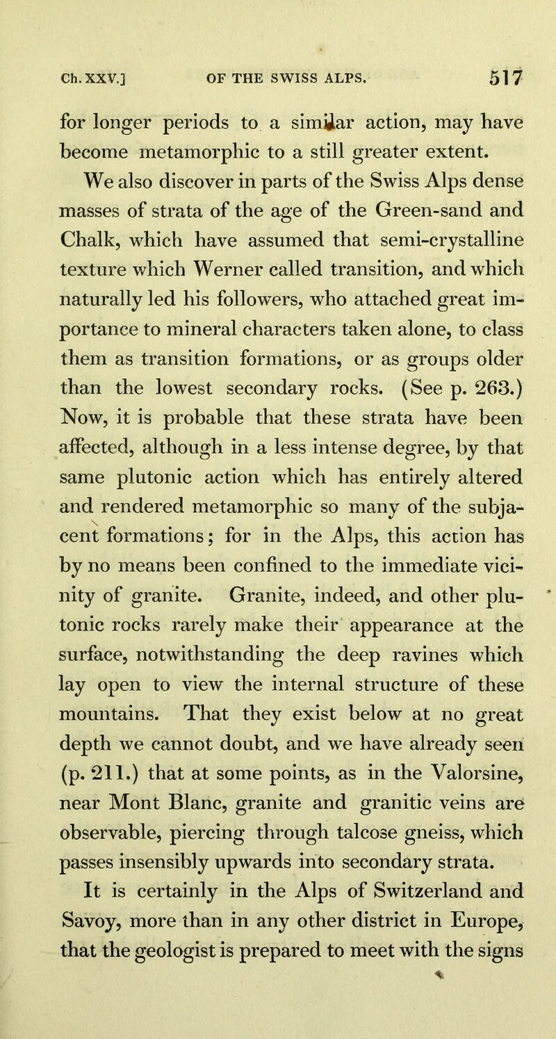 for longer periods to a similar action, may have become inetamorphic to a still greater extent. We also discover in parts of the Swiss Alps dense masses of strata of the age of the Green-sand and Chalk, which have assumed that semi-crystalline texture which Werner called transition, and which naturally led his followers, who attached great im- portance to mineral characters taken alone, to class them as transition formations, or as groups older than the lowest secondary rocks. (See p. 263.) Now, it is probable that these strata have been affected, although in a less intense degree, by that same plutonic action which has entirely altered and rendered metamorphic so many of the subja- cent formations; for in the Alps, this action has by no means been confined to the immediate vici- nity of granite. Granite, indeed, and other plu- tonic rocks rarely make their appearance at the surface, notwithstanding the deep ravines which lay open to view the internal structure of these mountains. That they exist below at no great depth we cannot doubt, and we have already seen (p. 211.) that at some points, as in the Yalorsine, near Mont Blanc, granite and granitic veins are observable, piercing through talcose gneiss, which passes insensibly upwards into secondary strata. It is certainly in the Alps of Switzerland and Savoy, more than in any other district in Europe, that the geologist is prepared to meet with the signs