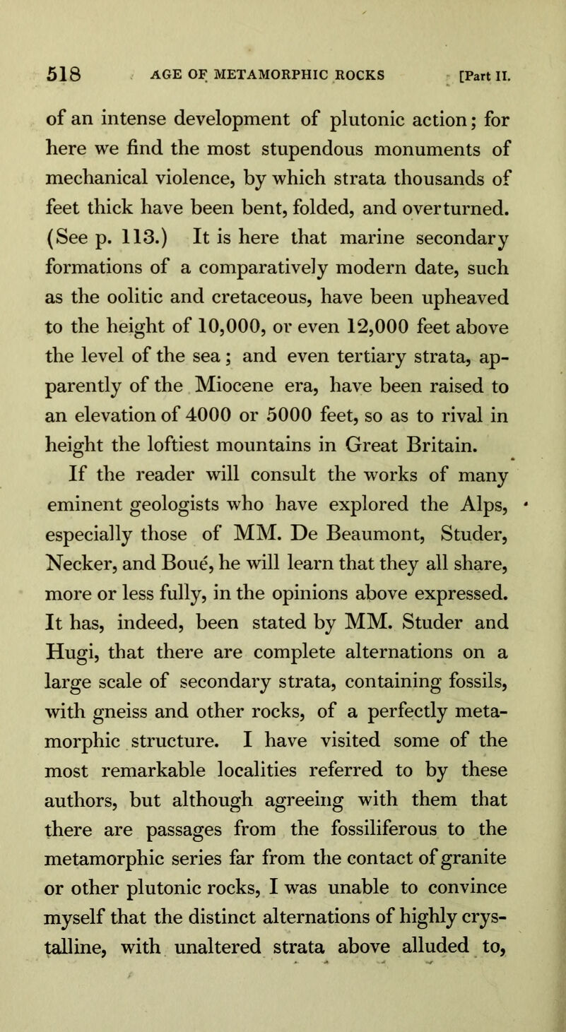 of an intense development of plutonic action; for here we find the most stupendous monuments of mechanical violence, by which strata thousands of feet thick have been bent, folded, and overturned. (See p. 113.) It is here that marine secondary formations of a comparatively modern date, such as the oolitic and cretaceous, have been upheaved to the height of 10,000, or even 12,000 feet above the level of the sea; and even tertiary strata, ap- parently of the Miocene era, have been raised to an elevation of 4000 or 5000 feet, so as to rival in height the loftiest mountains in Great Britain. If the reader will consult the works of many eminent geologists who have explored the Alps, 4 especially those of MM. De Beaumont, Studer, Necker, and Boue, he will learn that they all share, more or less fully, in the opinions above expressed. It has, indeed, been stated by MM. Studer and Hugi, that there are complete alternations on a large scale of secondary strata, containing fossils, with gneiss and other rocks, of a perfectly meta- morphic structure. I have visited some of the most remarkable localities referred to by these authors, but although agreeing with them that there are passages from the fossiliferous to the metamorphic series far from the contact of granite or other plutonic rocks, I was unable to convince myself that the distinct alternations of highly crys- talline, with unaltered strata above alluded to,