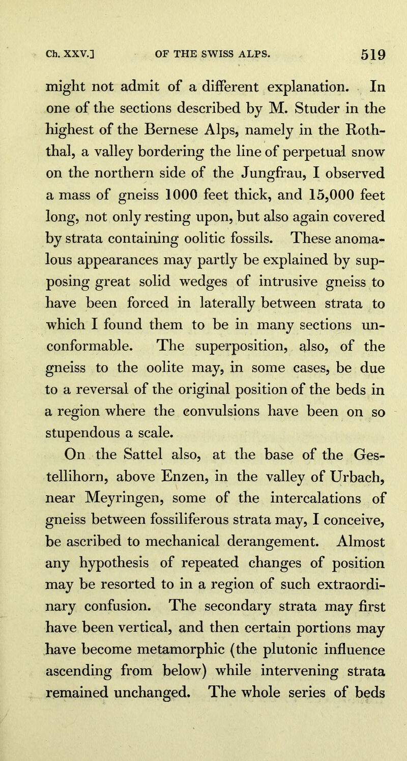 might not admit of a different explanation. In one of the sections described by M. Studer in the highest of the Bernese Alps, namely in the Roth- thal, a valley bordering the line of perpetual snow on the northern side of the Jungfrau, I observed a mass of gneiss 1000 feet thick, and 15,000 feet long, not only resting upon, but also again covered by strata containing oolitic fossils. These anoma- lous appearances may partly be explained by sup- posing great solid wedges of intrusive gneiss to have been forced in laterally between strata to which I found them to be in many sections un- conformable. The superposition, also, of the gneiss to the oolite may, in some cases, be due to a reversal of the original position of the beds in a region where the convulsions have been on so stupendous a scale. On the Sattel also, at the base of the Ges- tellihorn, above Enzen, in the valley of Urbach, near Meyringen, some of the intercalations of gneiss between fossiliferous strata may, I conceive, be ascribed to mechanical derangement. Almost any hypothesis of repeated changes of position may be resorted to in a region of such extraordi- nary confusion. The secondary strata may first have been vertical, and then certain portions may have become metamorphic (the plutonic influence ascending from below) while intervening strata remained unchanged. The whole series of beds