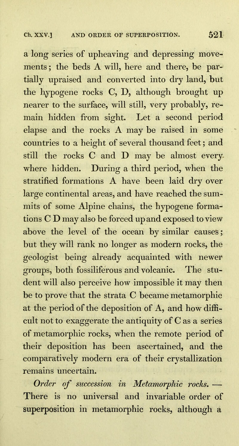 a long series of upheaving and depressing move- ments ; the beds A will, here and there, be par- tially upraised and converted into dry land, but the hypogene rocks C, D, although brought up nearer to the surface, will still, very probably, re- main hidden from sight. Let a second period elapse and the rocks A may be raised in some countries to a height of several thousand feet; and still the rocks C and D may be almost every- where hidden. During a third period, when the stratified formations A have been laid dry over large continental areas, and have reached the sum- mits of some Alpine chains, the hypogene forma- tions C D may also be forced up and exposed to view above the level of the ocean by similar causes; but they will rank no longer as modern rocks, the geologist being already acquainted with newer groups, both fossiliferous and volcanic. The stu- dent will also perceive how impossible it may then be to prove that the strata C became metamorphic at the period of the deposition of A, and how diffi- cult not to exaggerate the antiquity of C as a series of metamorphic rocks, when the remote period of their deposition has been ascertained, and the comparatively modern era of their crystallization remains uncertain. Order of succession in Metamorphic rocks. — There is no universal and invariable order of superposition in metamorphic rocks, although a