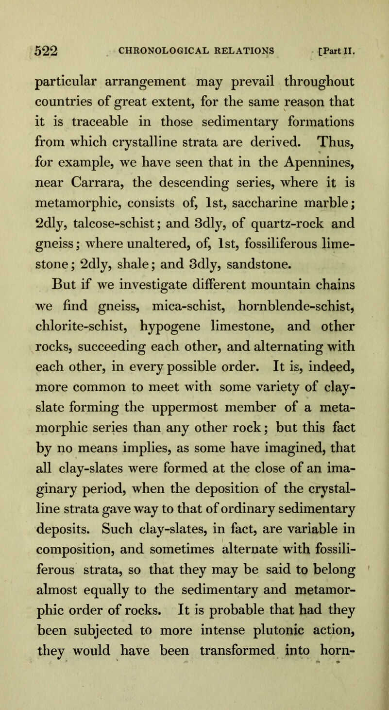 particular arrangement may prevail throughout countries of great extent, for the same reason that it is traceable in those sedimentary formations from which crystalline strata are derived. Thus, for example, we have seen that in the Apennines, near Carrara, the descending series, where it is metamorphic, consists of, 1st, saccharine marble; 2dly, talcose-schist; and 3dly, of quartz-rock and gneiss; where unaltered, of, 1st, fossiliferous lime- stone ; 2dly, shale; and 3dly, sandstone. But if we investigate different mountain chains we find gneiss, mica-schist, hornblende-schist, chlorite-schist, hypogene limestone, and other rocks, succeeding each other, and alternating with each other, in every possible order. It is, indeed, more common to meet with some variety of clay- slate forming the uppermost member of a meta- morphic series than any other rock; but this fact by no means implies, as some have imagined, that all clay-slates were formed at the close of an ima- ginary period, when the deposition of the crystal- line strata gave way to that of ordinary sedimentary deposits. Such clay-slates, in fact, are variable in composition, and sometimes alternate with fossili- ferous strata, so that they may be said to belong almost equally to the sedimentary and metamor- phic order of rocks. It is probable that had they been subjected to more intense plutonic action, they would have been transformed into horn-