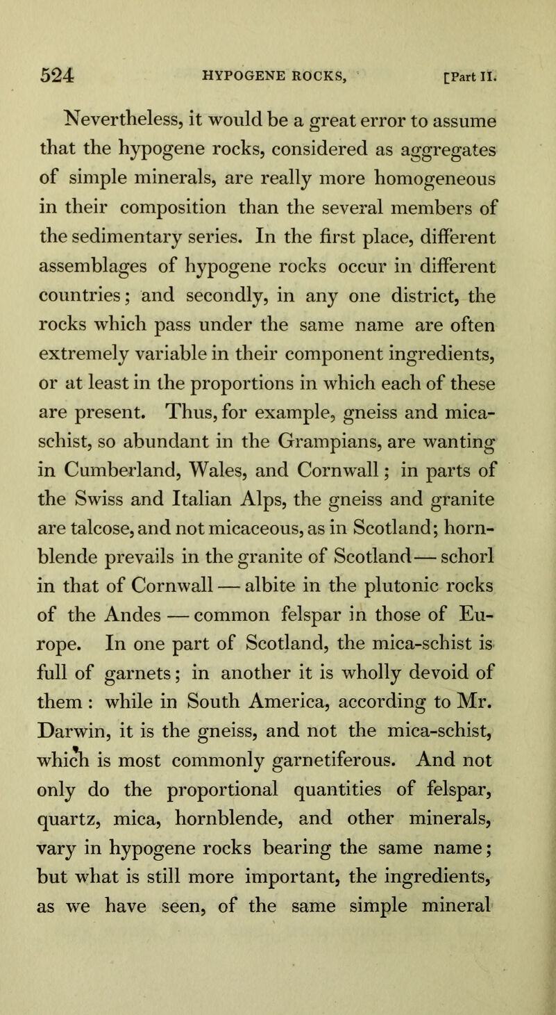 Nevertheless, it would be a great error to assume that the hypogene rocks, considered as aggregates of simple minerals, are really more homogeneous in their composition than the several members of the sedimentary series. In the first place, different assemblages of hypogene rocks occur in different countries; and secondly, in any one district, the rocks which pass under the same name are often extremely variable in their component ingredients, or at least in the proportions in which each of these are present. Thus, for example, gneiss and mica- schist, so abundant in the Grampians, are wanting in Cumberland, Wales, and Cornwall; in parts of the Swiss and Italian Alps, the gneiss and granite are talcose, and not micaceous, as in Scotland; horn- blende prevails in the granite of Scotland—schorl in that of Cornwall — albite in the plutonic rocks of the Andes — common felspar in those of Eu- rope. In one part of Scotland, the mica-schist is full of garnets; in another it is wholly devoid of them : while in South America, according to Mr. Darwin, it is the gneiss, and not the mica-schist, which is most commonly garnetiferous. And not only do the proportional quantities of felspar, quartz, mica, hornblende, and other minerals, vary in hypogene rocks bearing the same name; but what is still more important, the ingredients, as we have seen, of the same simple mineral