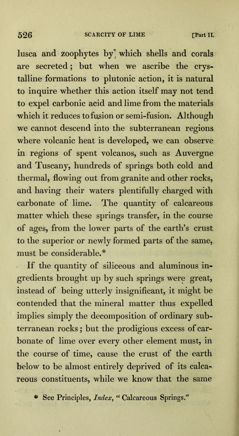 lusca and zoophytes by'] which shells and corals are secreted; but when we ascribe the crys- talline formations to plutonic action, it is natural to inquire whether this action itself may not tend to expel carbonic acid and lime from the materials which it reduces to fusion or semi-fusion. Although we cannot descend into the subterranean regions where volcanic heat is developed, we can observe in regions of spent volcanos, such as Auvergne and Tuscany, hundreds of springs both cold and thermal, flowing out from granite and other rocks, and having their waters plentifully charged with carbonate of lime. The quantity of calcareous matter which these springs transfer, in the course of ages, from the lower parts of the earth’s crust to the superior or newly formed parts of the same, must be considerable.* If the quantity of siliceous and aluminous in- gredients brought up by such springs were great, instead of being utterly insignificant, it might be contended that the mineral matter thus expelled implies simply the decomposition of ordinary sub- terranean rocks; but the prodigious excess of car- bonate of lime over every other element must, in the course of time, cause the crust of the earth below to be almost entirely deprived of its calca- reous constituents, while we know that the same * See Principles, Index, “ Calcareous Springs.”