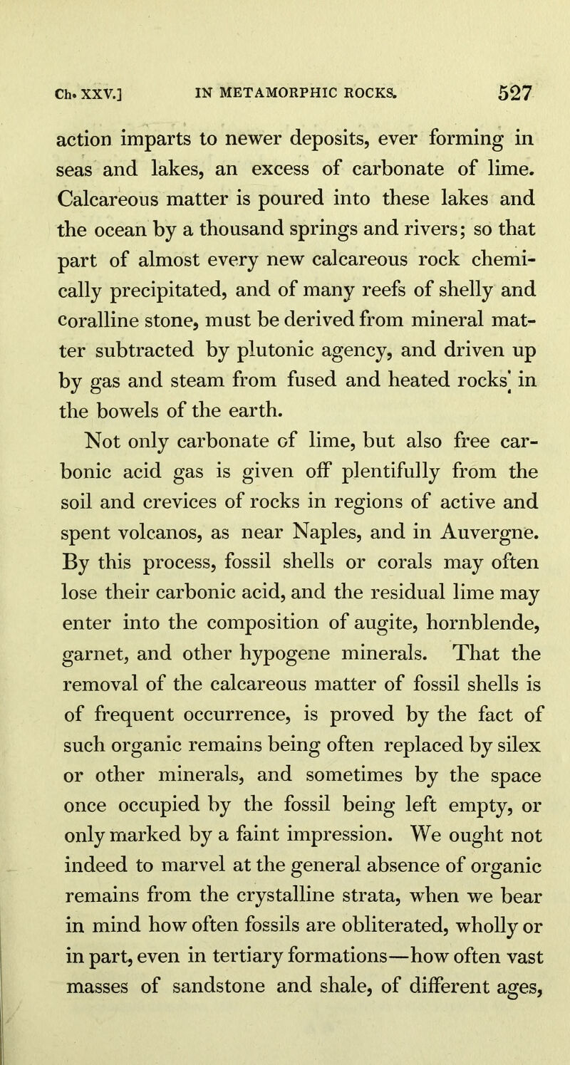 action imparts to newer deposits, ever forming in seas and lakes, an excess of carbonate of lime. Calcareous matter is poured into these lakes and the ocean by a thousand springs and rivers; so that part of almost every new calcareous rock chemi- cally precipitated, and of many reefs of shelly and coralline stone, must be derived from mineral mat- ter subtracted by plutonic agency, and driven up by gas and steam from fused and heated rocks] in the bowels of the earth. Not only carbonate of lime, but also free car- bonic acid gas is given off plentifully from the soil and crevices of rocks in regions of active and spent volcanos, as near Naples, and in Auvergne. By this process, fossil shells or corals may often lose their carbonic acid, and the residual lime may enter into the composition of augite, hornblende, garnet, and other hypogene minerals. That the removal of the calcareous matter of fossil shells is of frequent occurrence, is proved by the fact of such organic remains being often replaced by silex or other minerals, and sometimes by the space once occupied by the fossil being left empty, or only marked by a faint impression. We ought not indeed to marvel at the general absence of organic remains from the crystalline strata, when we bear in mind how often fossils are obliterated, wholly or in part, even in tertiary formations—how often vast masses of sandstone and shale, of different ages,