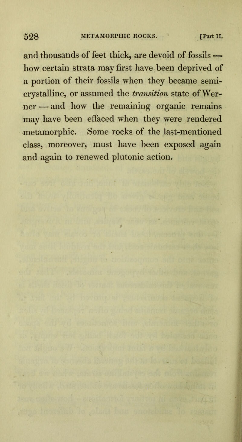 and thousands of feet thick, are devoid of fossils — how certain strata may first have been deprived of a portion of their fossils when they became semi- crystalline, or assumed the transition state of Wer- ner — and how the remaining organic remains may have been effaced when they were rendered metamorphic. Some rocks of the last-mentioned class, moreover, must have been exposed again and again to renewed plutonic action.