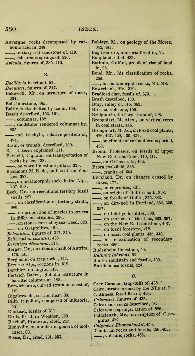 Auvergne, rocks decomposed by car- bonic acid in, 248. , tertiary red sandstone of, 419. , calcareous springs of, 526. Avicula, figures of, 385. 410. B. Bacillaria in tripoli, 52. Baculites, figures of, 317. Bakewell, Mr., on structure of rocks, 234. Bala limestone, 465. Baltic, rocks drifted by ice in, 138. Basalt described, 153. 161. ——, columnar, 182. , sandstone rendered columnar by, 235. —— and trachyte, relative position of, 474. Basin, or trough, described, 100. Basset, term explained, 111. Bayfield, Captain, on transportation of rocks by ice, 138. , on worn limestone pillars, 335. Beaumont M. E. de, on lias of the Vos- ges, 387. —, on metamorphic rocks in the Alps, 497. 518. Beck, Dr., on recent and tertiary fossil ' shells, 287. , on classification of tertiary strata, 289. , on proportion of species to genera in different latitudes, 290, , on stones carried by sea-weed, 323. , on Graptolites, 461. Belemnites, figures of, 317. 379. Beilerophon costatus, 438. Bcrenicea diluviana, 374. Berger, Dr., on dikes in chalk of Antrim, 176. 481. Bergmann on trap rocks, 142. Bernese Alps, sections in, 519. Berthier, on augite, 149. Bertrich-Baden, globular structure in basaltic columns at, 185. Berwickshire, curved strata on coast of, 101. Biggleswade, section near, 38. Bilin, tripoli of, composed of infusoria, ' 52f. Binstead, fossils of, 311. Birds, fossil, in Wealden, 350. Bischoff, Professor, cited, 247. Blainville, on number of genera of mol- liisca, 60. Boase, Dr., cited, 201. 253. Boblaye, M., on geology of the Morea, 342, 481. Bog iron-ore, infusoria fossil in, 54. Bonpland, cited, 433. Bothnia, Gulf of, proofs of rise of land in, 95. Boue, Mr., his classification of rocks, 268. , on metamorphic rocks, 514.518. Bowerbank, Mr., 319. Bradford clay, fossils of, 373. Brash described, 130. Bray, valley of, 315. 362. Breccia, volcanic, 159. Bridgnorth, tertiary strata of, 298. Brongniart, M. Alex., on vertical trees in coal strata, 445. Brongniart, M. Ad., on fossil coal plants, 426, 427. 429, 430. 432. , on climate of carboniferous period, 438. Bronn, Professor, on fossils of upper New Red sandstone, 410, 411. , on Orthocerata, 462. Brora coal-field, 385. , granite of, 504. Buckland, Dr., on changes caused by dikes, 177. , on coprolites, 321. , on origin of flint in chalk, 328. on fossils of Oolite, 375. 383. —, on dirt-bed in Portland, 354, 355. 357. , on Ichthyodorulites, 390. —, on saurians of the Lias, 393. 397. , on the New Red sandstone, 407. , on fossil footsteps, 412. , on fossil coal plants, 435.446. , his classification of secondary rocks, 456. Budenheim limestone, 59. Bulimus lubricus, 64. Bunter sandstein and fossils, 409. Burdiehouse fdssils, 424. C. Caer Caradoc, trap-tuffs of, 485. Cairo, strata formed by the Nile at, 7. Caithness, fossil fish of, 453. Catamites, figures of, 433. Calcareous rocks described, 28. Calcareous springs, action of, 526. Caldcleugh, Mr., on eruption of Cose- guina, 472. Calymene Blumenbachii, 459. Cambrian rocks and fossils, 456.465. , volcanic rocks, 485,