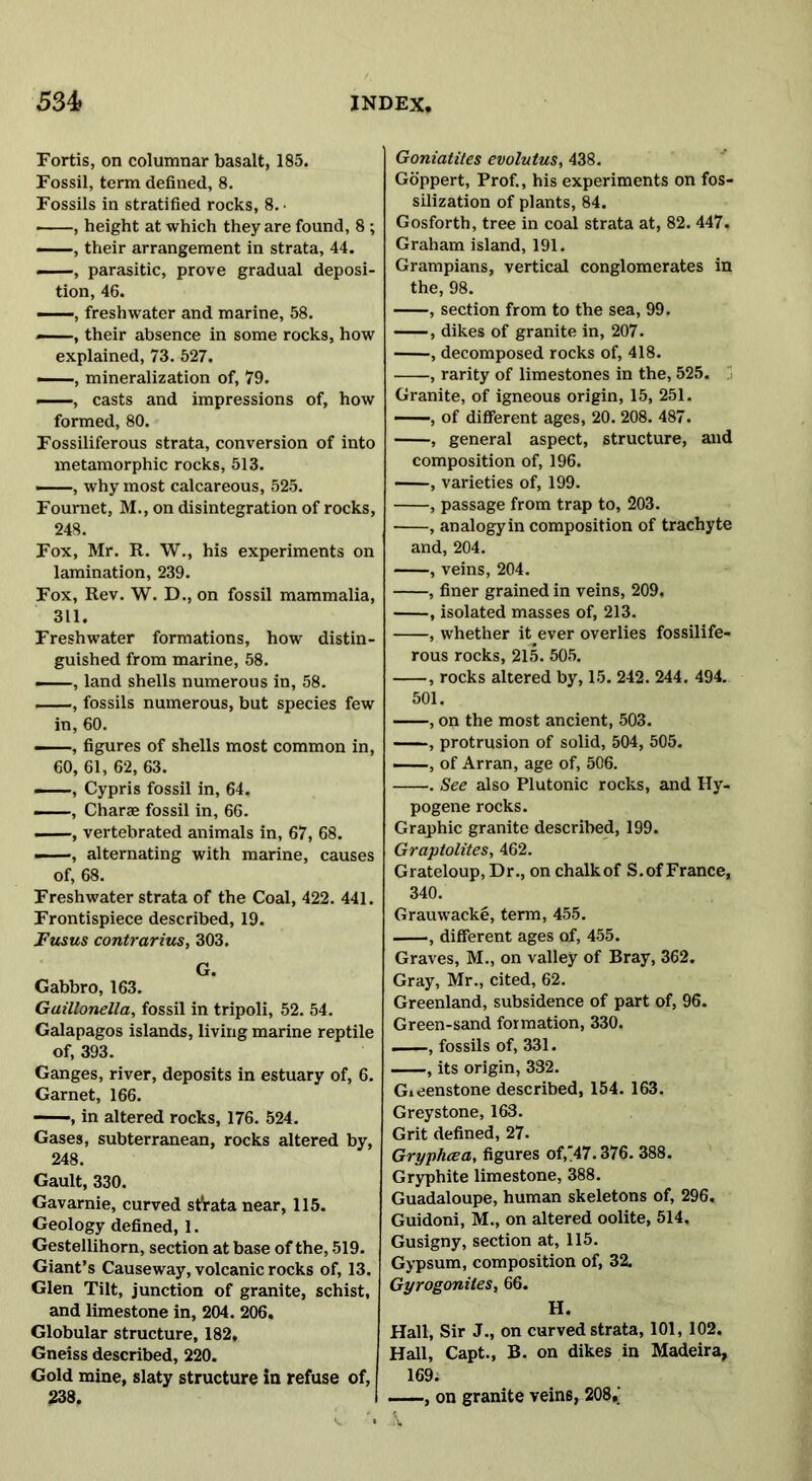 Fortis, on columnar basalt, 185. Fossil, term defined, 8. Fossils in stratified rocks, 8. • ——, height at which they are found, 8 ; —, their arrangement in strata, 44. —, parasitic, prove gradual deposi- tion, 46. , freshwater and marine, 58. ——, their absence in some rocks, how explained, 73. 527. ——mineralization of, 79. , casts and impressions of, how formed, 80. Fossiliferous strata, conversion of into metamorphic rocks, 513. —, why most calcareous, 525. Fournet, M., on disintegration of rocks, 248. Fox, Mr. R. W., his experiments on lamination, 239. Fox, Rev. W. D., on fossil mammalia, 311. Freshwater formations, how distin- guished from marine, 58. ——, land shells numerous in, 58. , fossils numerous, but species few in, 60. ——, figures of shells most common in, 60, 61, 62, 63. ——-, Cypris fossil in, 64. —, Charae fossil in, 66. —, vertebrated animals in, 67, 68. —, alternating with marine, causes of, 68. Freshwater strata of the Coal, 422. 441. Frontispiece described, 19. Fusus contrarius, 303. G. Gabbro, 163. Guillonella, fossil in tripoli, 52. 54. Galapagos islands, living marine reptile of, 393. Ganges, river, deposits in estuary of, 6. Garnet, 166. , in altered rocks, 176. 524. Gases, subterranean, rocks altered by, 248. Gault, 330. Gavarnie, curved stVata near, 115. Geology defined, 1. Gestellihorn, section at base of the, 519. Giant’s Causeway, volcanic rocks of, 13. Glen Tilt, junction of granite, schist, and limestone in, 204. 206. Globular structure, 182. Gneiss described, 220. Gold mine, slaty structure in refuse of, 233. Goniatites evolutus, 438. Goppert, Prof., his experiments on fos- silization of plants, 84. Gosforth, tree in coal strata at, 82. 447. Graham island, 191. Grampians, vertical conglomerates in the, 98. , section from to the sea, 99. , dikes of granite in, 207. , decomposed rocks of, 418. , rarity of limestones in the, 525. Granite, of igneous origin, 15, 251. —, of different ages, 20. 208. 487. , general aspect, structure, and composition of, 196. , varieties of, 199. , passage from trap to, 203. , analogyin composition of trachyte and, 204. , veins, 204. , finer grained in veins, 209, , isolated masses of, 213. , whether it ever overlies fossilife- rous rocks, 215. 505. , rocks altered by, 15. 242. 244. 494. 501. , on the most ancient, 503. , protrusion of solid, 504, 505. , of Arran, age of, 506. . See also Plutonic rocks, and Hy- pogene rocks. Graphic granite described, 199. Graptolites, 462. Grateloup, Dr., on chalk of S.of France, 340. Grauwacke, term, 455. , different ages of, 455. Graves, M., on valley of Bray, 362. Gray, Mr., cited, 62. Greenland, subsidence of part of, 96. Green-sand formation, 330. . —, fossils of, 331. , its origin, 332. Gieenstone described, 154. 163. Greystone, 163. Grit defined, 27. Gryphcea, figures of,47.376. 388. Gryphite limestone, 388. Guadaloupe, human skeletons of, 296. Guidoni, M., on altered oolite, 514. Gusigny, section at, 115. Gypsum, composition of, 32. Gyrogonites, 66. H. Hall, Sir J., on curved strata, 101, 102. Hall, Capt., B. on dikes in Madeira, 169; , on granite vein6, 208,;