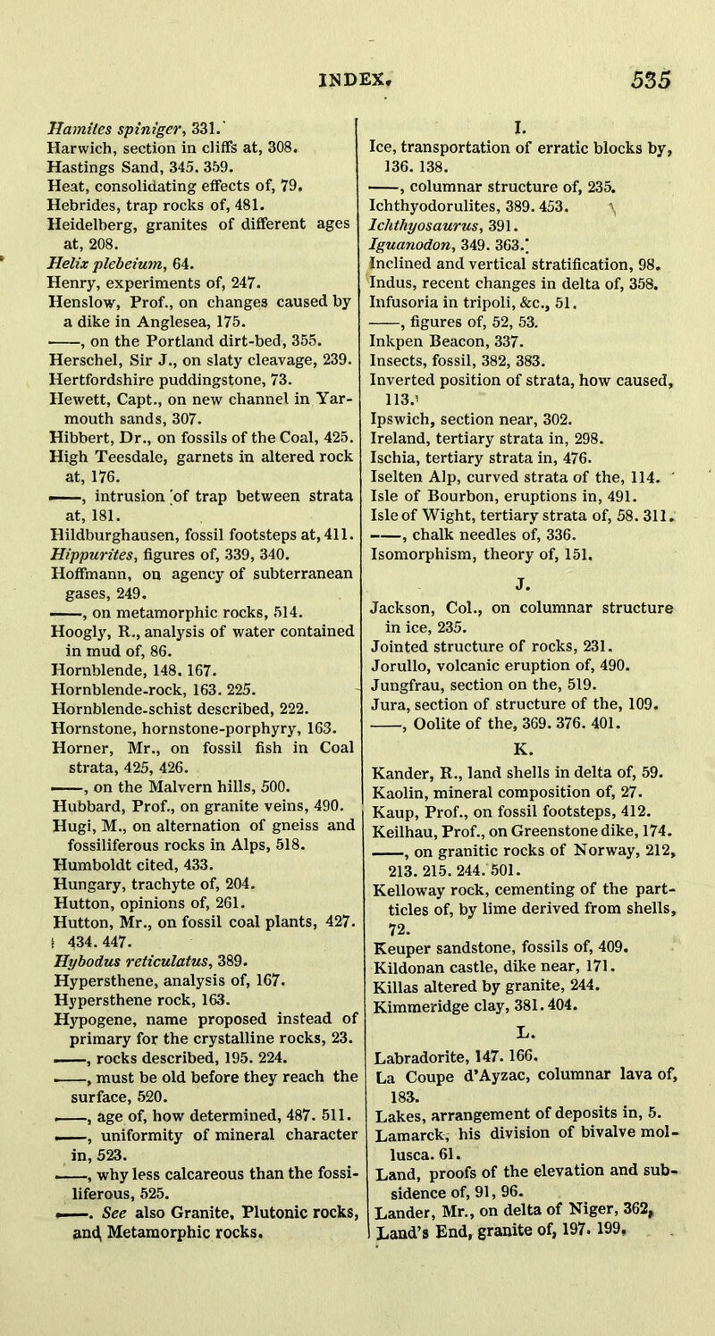 Hamiles spiniger, 331.' Harwich, section in cliffs at, 308. Hastings Sand, 345. 359. Heat, consolidating effects of, 79. Hebrides, trap rocks of, 481. Heidelberg, granites of different ages at, 208. Helix plebeium, 64. Henry, experiments of, 247. Henslow, Prof., on changes caused by a dike in Anglesea, 175. , on the Portland dirt-bed, 355. Herschel, Sir J., on slaty cleavage, 239. Hertfordshire puddingstone, 73. Hewett, Capt., on new channel in Yar- mouth sands, 307. Hibbert, Dr., on fossils of the Coal, 425. High Teesdale, garnets in altered rock at, 176. ——, intrusion 'of trap between strata at, 181. Hildburghausen, fossil footsteps at, 411. Hippurites, figures of, 339, 340. Hoffmann, on agency of subterranean gases, 249. —, on metamorphic rocks, 514. Hoogly, R., analysis of water contained in mud of, 86. Hornblende, 148. 167. Hornblende-rock, 163. 225. Hornblende-schist described, 222. Hornstone, hornstone-porphyry, 163. Horner, Mr., on fossil fish in Coal strata, 425, 426. , on the Malvern hills, 500. Hubbard, Prof., on granite veins, 490. Hugi, M., on alternation of gneiss and fossiliferous rocks in Alps, 518. Humboldt cited, 433. Hungary, trachyte of, 204. Hutton, opinions of, 261. Hutton, Mr., on fossil coal plants, 427. f 434.447. Hybodus reticulatus, 389. Hypersthene, analysis of, 167. Hypersthene rock, 163. Hypogene, name proposed instead of primary for the crystalline rocks, 23. , rocks described, 195. 224. . , must be old before they reach the surface, 520. —, age of, how determined, 487. 511. —, uniformity of mineral character in, 523. —, why less calcareous than the fossi- liferous, 525. ——. See also Granite, Plutonic rocks, and, Metamorphic rocks. I. Ice, transportation of erratic blocks by, 136.138. , columnar structure of, 235. Ichthyodorulites, 389.453. Ichthyosaurus, 391. Iguanodon, 349. 363/ Inclined and vertical stratification, 98. Indus, recent changes in delta of, 358. Infusoria in tripoli, &c., 51. , figures of, 52, 53. Inkpen Beacon, 337. Insects, fossil, 382, 383. Inverted position of strata, how caused, 113.' Ipswich, section near, 302. Ireland, tertiary strata in, 298. Ischia, tertiary strata in, 476. Iselten Alp, curved strata of the, 114. ' Isle of Bourbon, eruptions in, 491. Isle of Wight, tertiary strata of, 58. 311. , chalk needles of, 336. Isomorphism, theory of, 151. J. Jackson, Col., on columnar structure in ice, 235. Jointed structure of rocks, 231. Jorullo, volcanic eruption of, 490. Jungfrau, section on the, 519. Jura, section of structure of the, 109. , Oolite of the, 369. 376. 401. K. Kander, R., land shells in delta of, 59. Kaolin, mineral composition of, 27. Kaup, Prof., on fossil footsteps, 412. Keilhau, Prof., on Greenstone dike, 174. , on granitic rocks of Norway, 212, 213. 215.244. 501. Kelloway rock, cementing of the part- ticles of, by lime derived from shells, 72. Keuper sandstone, fossils of, 409. Kildonan castle, dike near, 171. Killas altered by granite, 244. Kimmeridge clay, 381.404. L. Labradorite, 147.166. La Coupe d’Ayzac, columnar lava of, 183. Lakes, arrangement of deposits in, 5. Lamarck, his division of bivalve mol- lusca. 61. Land, proofs of the elevation and sub- sidence of, 91,96. Lander, Mr., on delta of Niger, 362, Land’s End, granite of, 197. 199,