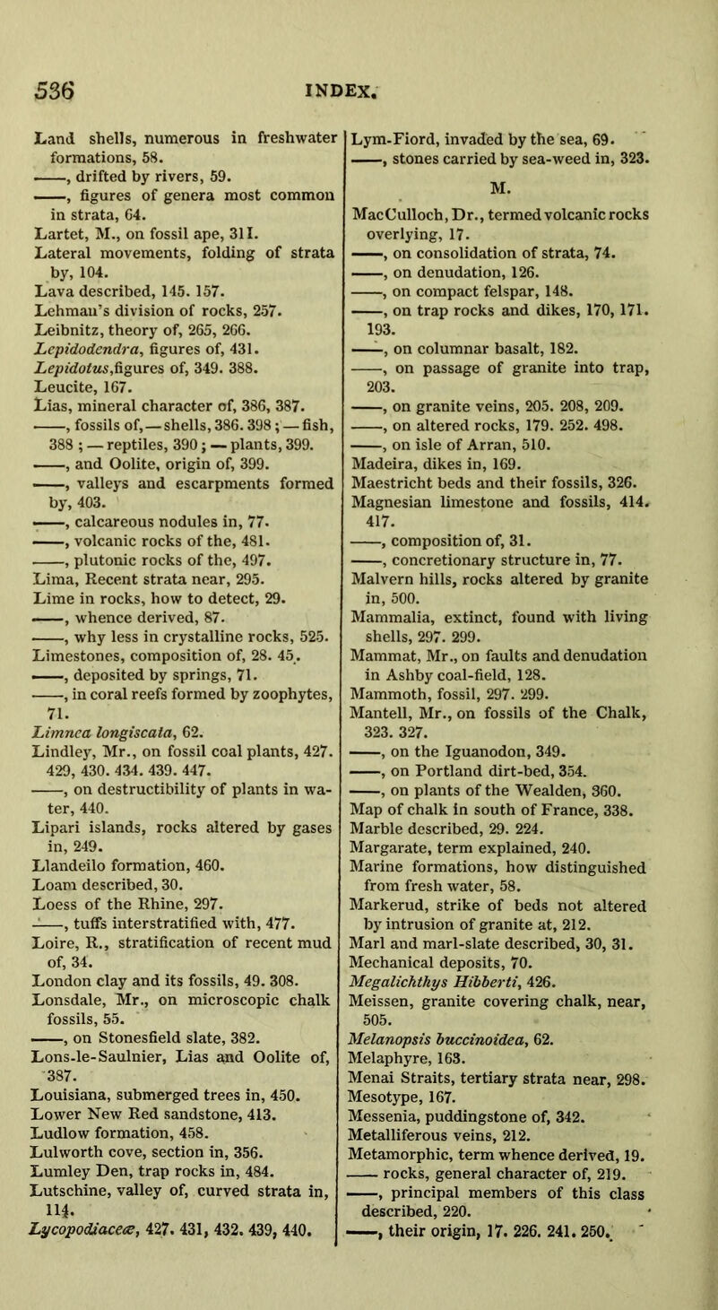 Land shells, numerous in freshwater formations, 58. , drifted by rivers, 59. —, figures of genera most common in strata, 64. Lartet, M., on fossil ape, 311. Lateral movements, folding of strata by, 104. Lava described, 145. 157. Lehman’s division of rocks, 257. Leibnitz, theory of, 265, 266. Lepidodendra, figures of, 431. Lepidotus,figures of, 349. 388. Leucite, 167. Lias, mineral character of, 386, 387. , fossils of,—shells, 386.398; — fish, 388 ; — reptiles, 390; — plants, 399. , and Oolite, origin of, 399. —, valleys and escarpments formed by, 403. • , calcareous nodules in, 77. , volcanic rocks of the, 481. , plutonic rocks of the, 497. Lima, Recent strata near, 295. Lime in rocks, how to detect, 29. —, whence derived, 87. , why less in crystalline rocks, 525. Limestones, composition of, 28. 45. deposited by springs, 71. , in coral reefs formed by zoophytes, 71. Limnea longiscata, 62. Lindley, Mr., on fossil coal plants, 427. 429, 430. 434. 439. 447. , on destructibility of plants in wa- ter, 440. Lipari islands, rocks altered by gases in, 249. Llandeilo formation, 460. Loam described, 30. Loess of the Rhine, 297. -—, tuffs interstratified with, 477. Loire, R., stratification of recent mud of, 34. London clay and its fossils, 49. 308. Lonsdale, Mr., on microscopic chalk fossils, 55. , on Stonesfield slate, 382. Lons-le-Saulnier, Lias and Oolite of, 387. Louisiana, submerged trees in, 450. Lower New Red sandstone, 413. Ludlow formation, 458. Lulworth cove, section in, 356. Lumley Den, trap rocks in, 484. Lutschine, valley of, curved strata in, 14. Lycopodiaceae, 427. 431, 432. 439, 440. Lym-Fiord, invaded by the sea, 69. , stones carried by sea-weed in, 323. M. Mac Culloch, D r., termed volcanic rocks overlying, 17. , on consolidation of strata, 74. , on denudation, 126. , on compact felspar, 148. , on trap rocks and dikes, 170, 171. 193. , on columnar basalt, 182. , on passage of granite into trap, 203. , on granite veins, 205. 208, 209. , on altered rocks, 179. 252. 498. , on isle of Arran, 510. Madeira, dikes in, 169. Maestricht beds and their fossils, 326. Magnesian limestone and fossils, 414. 417. , composition of, 31. , concretionary structure in, 77. Malvern hills, rocks altered by granite in, 500. Mammalia, extinct, found with living shells, 297. 299. Mammat, Mr., on faults and denudation in Ashby coal-field, 128. Mammoth, fossil, 297. 299. Mantell, Mr., on fossils of the Chalk, 323. 327. , on the Iguanodon, 349. , on Portland dirt-bed, 354. , on plants of the Wealden, 360. Map of chalk in south of France, 338. Marble described, 29. 224. Margarate, term explained, 240. Marine formations, how distinguished from fresh water, 58. Markerud, strike of beds not altered by intrusion of granite at, 212. Marl and marl-slate described, 30, 31. Mechanical deposits, 70. Megalichthys Hibberti, 426. Meissen, granite covering chalk, near, 505. Melanopsis buccinoidea, 62. Melaphyre, 163. Menai Straits, tertiary strata near, 298. Mesotype, 167. Messenia, puddingstone of, 342. Metalliferous veins, 212. Metamorphic, term whence derived, 19. rocks, general character of, 219. ——, principal members of this class described, 220. , their origin, 17. 226. 241. 250..