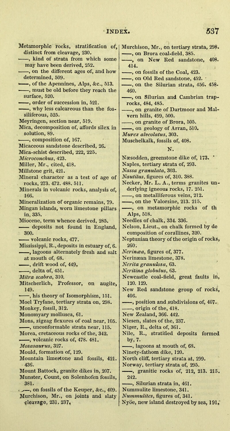 Metamorphic rocks, stratification of, distinct from cleavage, 230. ■ , kind of strata from which some may have been derived, 252. , on the different ages of, and how determined, 509. ——, of the Apennines, Alps, &c., 513. ■ , must be old before they reach the surface, 520. —, order of succession in, 521. , why less calcareous than the fos- siliferous, 525. Meyringen, section near, 519. Mica, decomposition of, affords silex in solution, 89. , composition of, 167. Micaceous sandstone described, 26. Mica-schist described, 222, 225. Microconchus, 423. Miller, Mr., cited, 418. Millstone grit, 421. Mineral character as a test of age of rocks, 273.472. 488.511. Minerals in volcanic rocks, analysis of, 166. Mineralization of organic remains, 79. Mingan islands, worn limestone pillars in, 335. Miocene, term whence derived, 285. deposits not found in England, 300. — volcanic rocks, 477. Mississippi, R., deposits in estuary of, 6. —, lagoons alternately fresh and salt at mouth of, 68. —, drift wood of, 449. . , delta of, 451. Mitra scabra, 310. Mitscherlich, Professor, on augite, 149. • , his theory of Isomorphism, 151. Moel Tryfane, tertiary strata on, 298. Monkey, fossil, 312. Monomyary mollusca, 61. Mons, zigzag flexures of coal near, 105. , unconformable strata near, 115. Morea, cretaceous rocks of the, 342. -—, volcanic rocks of, 478. 481. Mosasaurus, 327. Mould, formation of, 129. Mountain limestone and fossils, 421. 436. Mount Battock, granite dikes in, 207. Munster, Count, on Solenhofen fossils, 381. t ^—, on fossils of the Keuper, &c., 409. Murchison, Mr., on joints and slaty cleavage, 231, 237* Murchison, Mr., on tertiary strata, 298. , on Brora coal-field, 385. , on New Red sandstone, 408. 414. , on fossils of the Coal, 423. , on Old Red sandstone, 452. ■ , on the Silurian strata, 456. 458. 460. , on Silurian and Cambrian trap- rocks, 484, 485. , on granite of Dartmoor and Mal- vern hills, 499, 500. , on granite of Brora, 505. , on geology of Arran, 510. Mur ex alveolatus, 303. Muschelkalk, fossils of, 408. N. Naesodden, greenstone dike of, 173. * Naples, tertiary strata of, 293. Nassa granulata, 303. Nautilus, figures of, 310. 388. Necker, Mr. L. A., terms granites un- derlying igneous rocks, 17. 251. , on metalliferous veins, 212. , on the Valorsine, 213. 215. , on metamorphic rocks of th Alps, 518. Needles of chalk, 334. 336. Nelson, Lieut., on chalk formed by de composition of corallines, 320. Neptunian theory of the origin of rocks, 260. Nerincea, figures of, 377. Nerinaean limestone, 378. Nerita granulosa, 63. Neritina globulus, 63. Newcastle coal-field, great faults in, 120. 129. New Red sandstone group of rocks, 406. , position and subdivisions of, 407. , origin of the, 418. New Zealand, 366. 442. Niesen, slates of the, 237- Niger, R., delta of, 361. Nile, R., stratified deposits formed by, 7. , lagoons at mouth of, 68. Ninety-fathom dike, 120. North cliff, tertiary strata at, 299. Norway, tertiary strata of, 295. , granitic rocks of, 212, 213. 215. 242. , Silurian strata in, 461. Nummulite limestone, 341. Nummulites, figures of, 341. Nyo'e, new island destroyed by sea, 191,