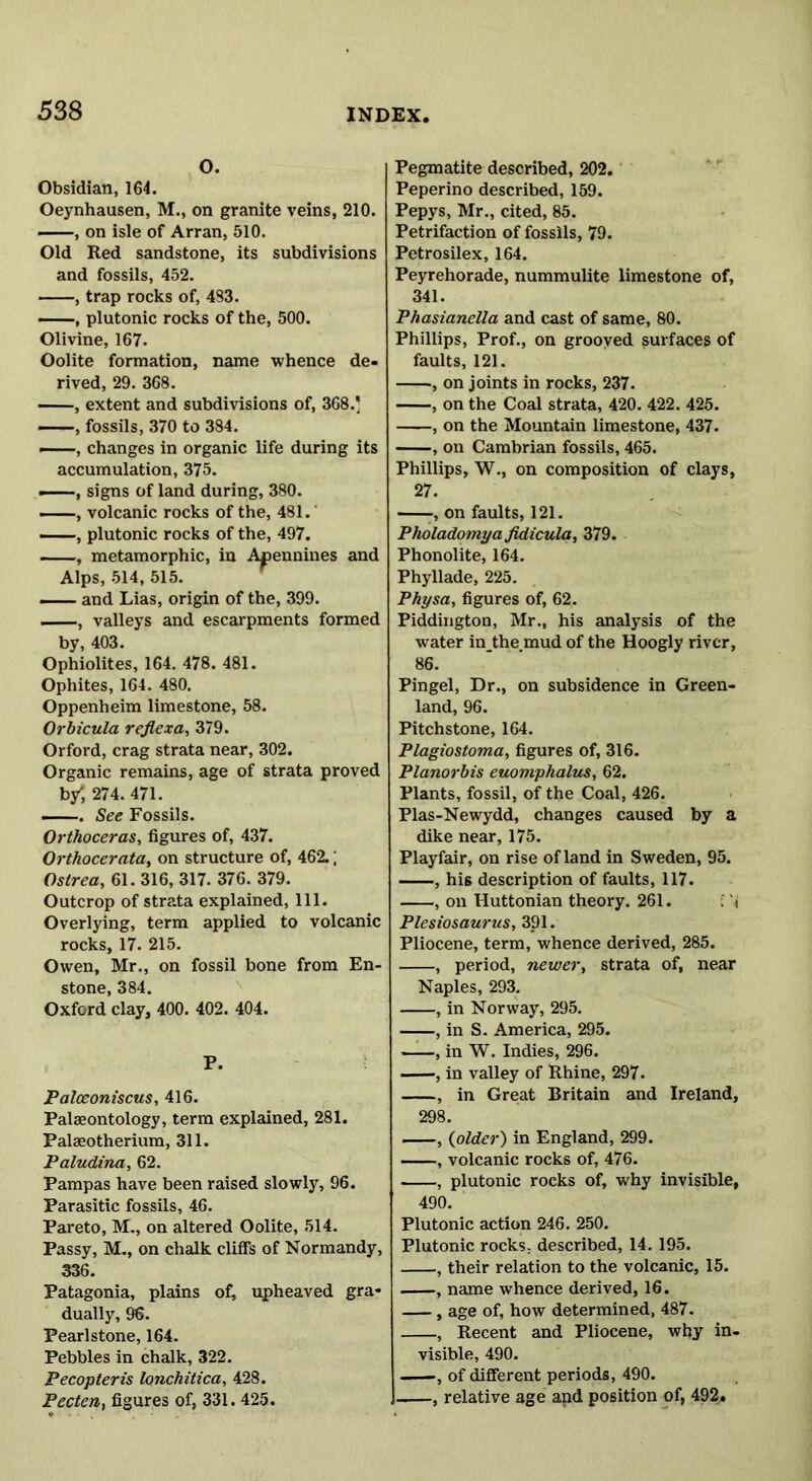 O. Obsidian, 164. Oeynhausen, M., on granite veins, 210. —, on isle of Arran, 510. Old Red sandstone, its subdivisions and fossils, 452. , trap rocks of, 483. —, plutonic rocks of the, 500. Olivine, 167. Oolite formation, name whence de- rived, 29. 368. , extent and subdivisions of, 368.' , fossils, 370 to 384. —, changes in organic life during its accumulation, 375. —signs of land during, 380. —, volcanic rocks of the, 481. —, plutonic rocks of the, 497. , metamorphic, in Apennines and Alps, 514, 515. and Lias, origin of the, 399. , valleys and escarpments formed by, 403. Ophiolites, 164. 478. 481. Ophites, 164. 480. Oppenheim limestone, 58. Orbicula reflexa, 379. Orford, crag strata near, 302. Organic remains, age of strata proved b/, 274. 471. —. See Fossils. Orthoceras, figures of, 437. Orthocerata, on structure of, 462.; Ostrea, 61. 316, 317. 376. 379. Outcrop of strata explained, 111. Overlying, term applied to volcanic rocks, 17. 215. Owen, Mr., on fossil bone from En- stone, 384. Oxford clay, 400. 402. 404. P. Palceoniscus, 416. Palaeontology, term explained, 281. Palaeotherium, 311. Paludina, 62. Pampas have been raised slowly, 96. Parasitic fossils, 46. Pareto, M., on altered Oolite, 514. Passy, M., on chalk cliffs of Normandy, 336. Patagonia, plains of, upheaved gra- dually, 96. Pearlstone, 164. Pebbles in chalk, 322. Pecopteris lonchitica, 428. Pecten, figures of, 331. 425. Pegmatite described, 202. Peperino described, 159. Pepys, Mr., cited, 85. Petrifaction of fossils, 79. Petrosilex, 164. Peyrehorade, nummulite limestone of, 341. Phasianella and cast of same, 80. Phillips, Prof., on grooved surfaces of faults, 121. , on joints in rocks, 237. , on the Coal strata, 420. 422. 425. , on the Mountain limestone, 437. , on Cambrian fossils, 465. Phillips, W., on composition of clays, 27. , on faults, 121. Pholadomya fidicula, 379. Phonolite, 164. Phyllade, 225. Physa, figures of, 62. Piddington, Mr., his analysis of the water in the mud of the Hoogly river, 86. Pingel, Dr., on subsidence in Green- land, 96. Pitchstone, 164. Plagiostoma, figures of, 316. Planorbis euomphalus, 62. Plants, fossil, of the Coal, 426. Plas-Newydd, changes caused by a dike near, 175. Playfair, on rise of land in Sweden, 95. , his description of faults, 117. , on Huttonian theory. 261. ! Plesiosaurus, 391. Pliocene, term, whence derived, 285. , period, newer, strata of, near Naples, 293. , in Norway, 295. , in S. America, 295. , in W. Indies, 296. , in valley of Rhine, 297. , in Great Britain and Ireland, 298. , {older) in England, 299. , volcanic rocks of, 476. , plutonic rocks of, why invisible, 490. Plutonic action 246. 250. Plutonic rocks, described, 14. 195. , their relation to the volcanic, 15. , name whence derived, 16. , age of, how determined, 487. , Recent and Pliocene, why in- visible, 490. , of different periods, 490. , relative age and position of, 492,