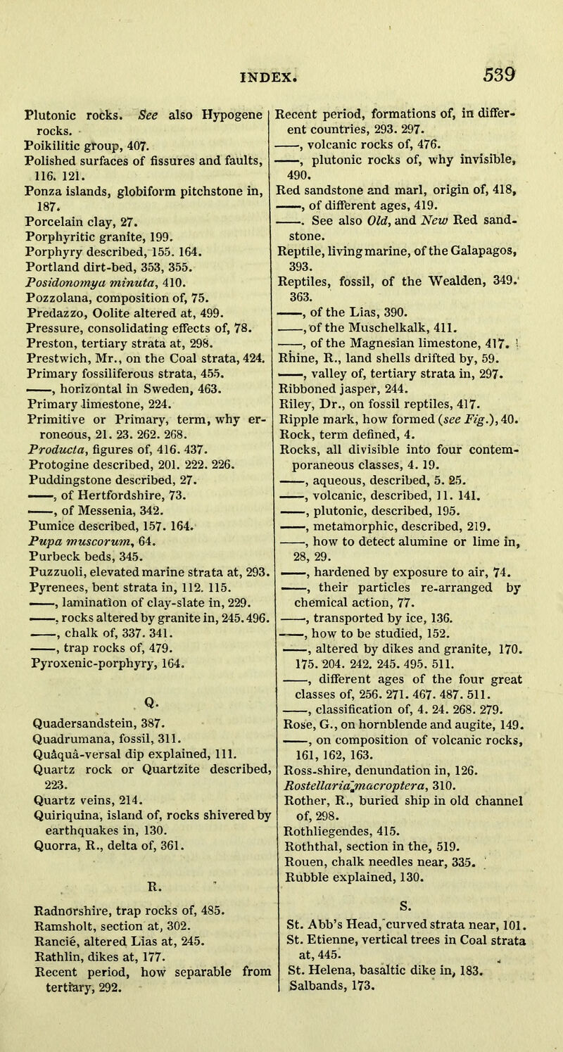 Plutonic rocks. See also Hypogene rocks. Poikilitic group, 407. Polished surfaces of fissures and faults, 116. 121. Ponza islands, globiform pitchstone in, 187. Porcelain clay, 27. Porphyritic granite, 199. Porphyry described, 155. 164. Portland dirt-bed, 353, 355. Posidonomyu minuta, 410. Pozzolana, composition of, 75. Predazzo, Oolite altered at, 499. Pressure, consolidating effects of, 78. Preston, tertiary strata at, 298. Prestwich, Mr., on the Coal strata, 424. Primary fossiliferous strata, 455. , horizontal in Sweden, 463. Primary limestone, 224. Primitive or Primary, term, why er- roneous, 21. 23. 262. 268. Producta, figures of, 416. 437. Protogine described, 201. 222. 226. Puddingstone described, 27. , of Hertfordshire, 73. , of Messenia, 342. Pumice described, 157. 164. Pupa muscorum, 64. Purbeck beds, 345. Puzzuoli, elevated marine strata at, 293. Pyrenees, bent strata in, 112. 115. , lamination of clay-slate in, 229. ——, rocks altered by granite in, 245.496. , chalk of, 337. 341. , trap rocks of, 479. Pyroxenic-porphyry, 164. Q. Quadersandstein, 387. Quadrumana, fossil, 311. Qu&qua-versal dip explained, 111. Quartz rock or Quartzite described, 223. Quartz veins, 214. Quinquina, island of, rocks shivered by earthquakes in, 130. Quorra, R., delta of, 361. R. Radnorshire, trap rocks of, 485. Ramsholt, section at, 302. Rancie, altered Lias at, 245. Rathlin, dikes at, 177. Recent period, how separable from tertiary, 292. Recent period, formations of, in differ- ent countries, 293. 297. , volcanic rocks of, 476. , plutonic rocks of, why invisible, 490. Red sandstone and marl, origin of, 418, , of different ages, 419. See also Old, and New Red sand- stone. Reptile, living marine, of the Galapagos, 393. Reptiles, fossil, of the Wealden, 349. 363. , of the Lias, 390. , of the Muschelkalk, 411. of the Magnesian limestone, 417. ! Rhine, R., land shells drifted by, 59. ——, valley of, tertiary strata in, 297. Ribboned jasper, 244. Riley, Dr., on fossil reptiles, 417. Ripple mark, how formed (see Fig.), 40. Rock, term defined, 4. Rocks, all divisible into four contem- poraneous classes, 4. 19. , aqueous, described, 5. 25. , volcanic, described, 11. 141. , plutonic, described, 195. , metatnorphic, described, 219. , how to detect alumine or lime in, 28, 29. , hardened by exposure to air, 74. , their particles re-arranged by chemical action, 77. , transported by ice, 136. , how to be studied, 152. , altered by dikes and granite, 170. 175. 204. 242. 245.495. 511. , different ages of the four great classes of, 256. 271. 467. 487. 511. , classification of, 4. 24. 268. 279. Rose, G., on hornblende and augite, 149. , on composition of volcanic rocks, 161, 162, 163. Ross-shire, denundation in, 126. Rostellariajnacroptera, 310. Rother, R., buried ship in old channel of, 298. Rothliegendes, 415. Roththal, section in the, 519. Rouen, chalk needles near, 335. Rubble explained, 130. S. St. Abb’s Head, curved strata near, 101. St. Etienne, vertical trees in Coal strata at, 445. St. Helena, basaltic dike in, 183. Salbands, 173.