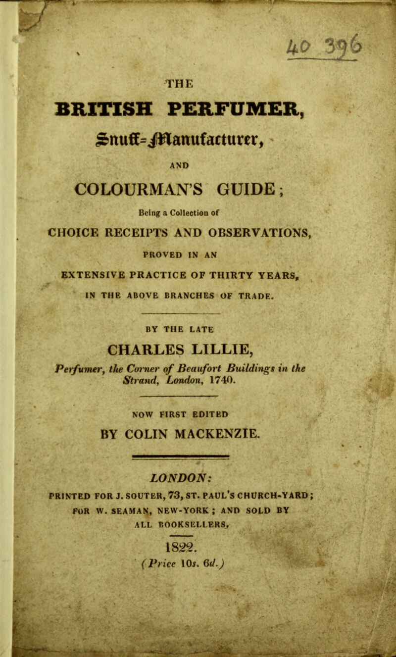 THE BRITISH PERFUMER, £nuff=JWanufacturo, AND COLOURMAN’S GUIDE; Being a Collection of CHOICE RECEIPTS AND OBSERVATIONS, PROVED IN AN EXTENSIVE PRACTICE OF THIRTY YEARS, IN THE ABOVE BRANCHES OF TRADE. BY THE LATE CHARLES LILLIE, Perfumer, the Corner of Beaufort Buildings in the Strand, London, 1740. NOW FIRST EDITED BY COLIN MACKENZIE. LONDON: PRINTED FOR J. SOUTER, 73, ST. PAUL’S CHURCH-YARD ; FOR W. SEAMAN, NEW-YORK ; AND SOLD BY ALL BOOKSELLERS,