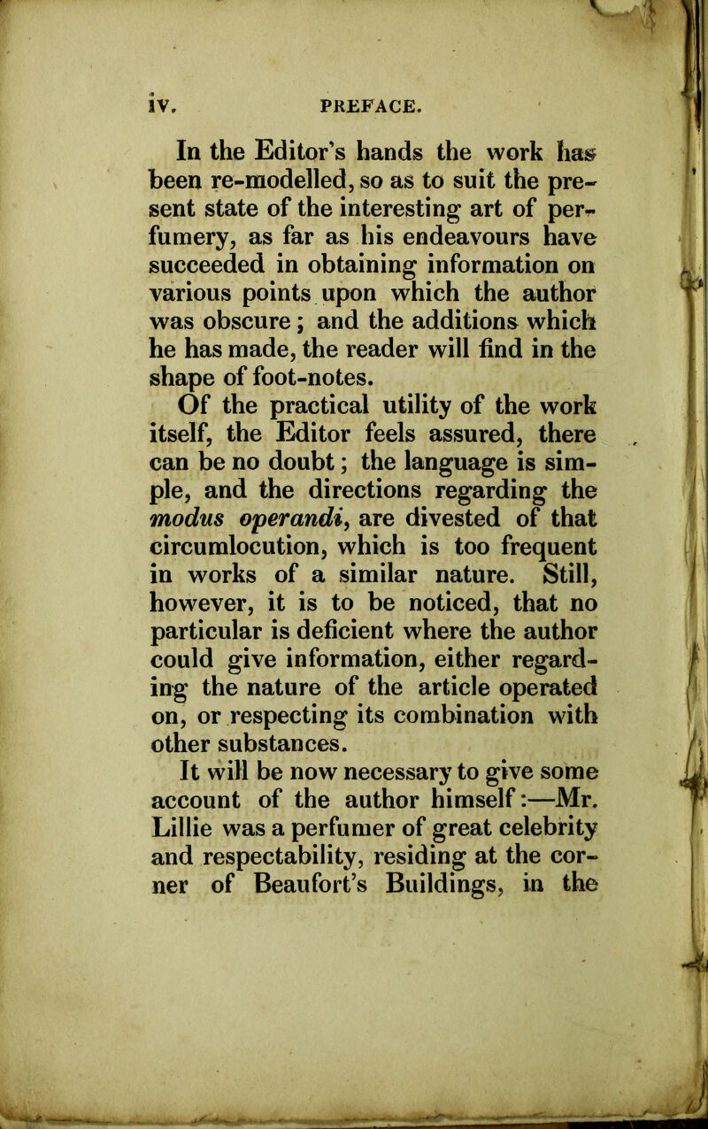 In the Editor’s hands the work hasr been re-modelled, so as to suit the pre- sent state of the interesting art of per*, fumery, as far as his endeavours have succeeded in obtaining information on various points upon which the author was obscure ; and the additions which he has made, the reader will find in the shape of foot-notes. Of the practical utility of the work itself, the Editor feels assured, there can be no doubt; the language is sim- ple, and the directions regarding the modus operandi, are divested of that circumlocution, which is too frequent in works of a similar nature. Still, however, it is to be noticed, that no particular is deficient where the author could give information, either regard- ing the nature of the article operated on, or respecting its combination with other substances. It will be now necessary to give some account of the author himself:—Mr. Lillie was a perfumer of great celebrity and respectability, residing at the cor- ner of Beaufort’s Buildings, in the