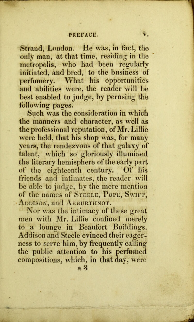 Strand, London. He was, in fact, tlie only man, at that time, residing in the metropolis, who had been regularly initiated, and bred, to the business of perfumery. What his opportunities and abilities were, the reader will be best enabled to judge, by perusing the following pages. Such was the consideration in which the manners and character, as well as the professional reputation, of Mr. Lillie were held, that his shop was, for many years, the rendezvous of that galaxy of talent, which so gloriously illumined the literary hemisphere of the early part of the eighteenth century. Of his friends and intimates, the reader will be able to judge, by the mere mention of the names of Steele, Pope, Swift, Addison, and Arburtiinot. Nor was the intimacy of these great men with Mr. Lillie confined merely to a lounge in Beaufort Buildings. Addison and Steele evinced their eager- ness to serve him, by frequently calling the public attention to his perfumed compositions, which, in that day, were a 3