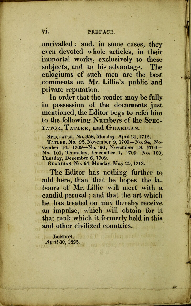 unrivalled ; and, in some cases, th£y even devoted whole articles, in their immortal works, exclusively to these subjects, and to his advantage. The eulogiums of such men are the best comments on Mr. Lillie’s public and private reputation. In order that the reader may be fully in possession of the documents just mentioned, the Editor begs to refer him to the following Numbers of the Spec- tator, Tatler, and Guardian. Spectator, No. 358, Monday, April 21,1712. Tatler, No. 92, November 9,1709—No. 94, No- vember 14, 1709—No. 96, November 18, 1709- No. 101, Thursday, December 1, 1709—No. 103, Tuesday, December 6,1709. Guardian, No. 64, Monday, May 25,1713. The Editor has nothing further to add here, than that he hopes the la- bours of Mr. Lillie will meet with a candid perusal; and that the art which he has treated on may thereby receive an impulse, which will obtain for it that rank which it formerly held in this and other civilized countries. London, April Z0, 1822.