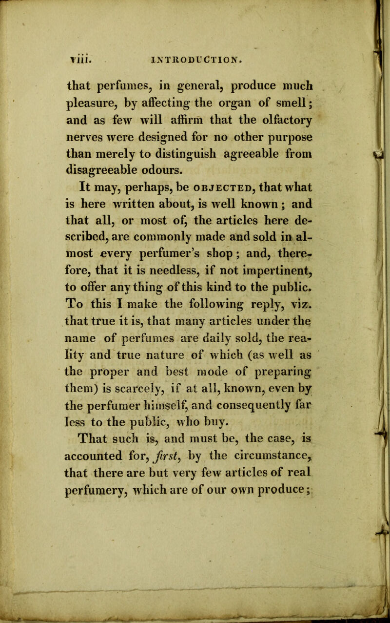 that perfumes, in general, produce much pleasure, by affecting the organ of smell; and as few will affirm that the olfactory nerves were designed for no other purpose than merely to distinguish agreeable from disagreeable odours. It may, perhaps, be objected, that what is here written about, is well known ; and that all, or most of, the articles here de- scribed, are commonly made and sold in al- most every perfumer’s shop; and, there- fore, that it is needless, if not impertinent, to offer any thing of this kind to the public. To this I make the following reply, viz. that true it is, that many articles under the name of perfumes are daily sold, the rea- lity and true nature of which (as well as the proper and best mode of preparing them) is scarcely, if at all, known, even by the perfumer himself, and consequently far less to the public, who buy. That such is, and must be, the case, is accounted for, first, by the circumstance, that there are but very few articles of real perfumery, which are of our own produce;