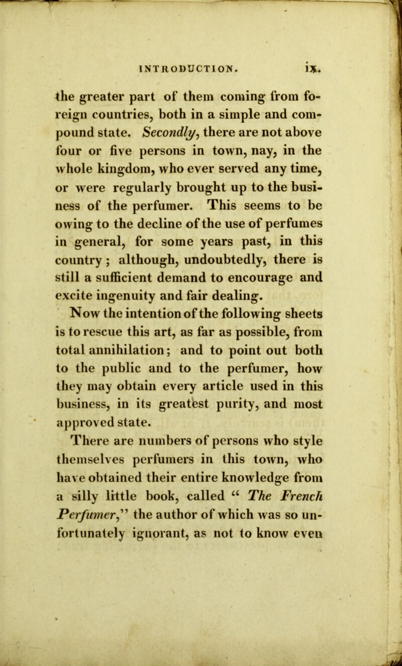 the greater part of them coming from fo- reign countries, both in a simple and com- pound state. Secondly, there are not above four or five persons in town, nay, in the whole kingdom, who ever served any time, or were regularly brought up to the busi- ness of the perfumer. This seems to be owing to the decline of the use of perfumes in general, for some years past, in this country; although, undoubtedly, there is still a sufficient demand to encourage and excite ingenuity and fair dealing. Now the intention of the following sheets is to rescue this art, as far as possible, from total annihilation; and to point out both to the public and to the perfumer, how they may obtain every article used in this business, in its greatest purity, and most approved state. There are numbers of persons who style themselves perfumers in this town, who have obtained their entire knowledge from a silly little book, called u The French Perfumer,” the author of which was so un- fortunately ignorant, as not to know even