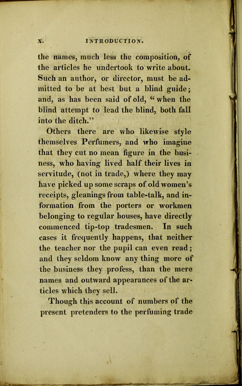 the names, much less the composition, of the articles he undertook to write about. Such an author, or director, must be ad- mitted to be at best but a blind guide; and, as has been said of old, a when the blind attempt to lead the blind, both fall into the ditch.” Others there are who likewise style themselves Perfumers, and who imagine that they cut no mean figure in the busi- ness, who having lived half their lives in servitude, (not in trade,) where they may ha ve picked up some scraps of old w omen’s receipts, gleanings from table-talk, and in- formation from the porters or workmen belonging to regular houses, have directly commenced tip-top tradesmen. In such cases it frequently happens, that neither the teacher nor the pupil can even read; and they seldom know any thing more of the business they profess, than the mere names and outward appearances of the ar- ticles which they sell. Though this account of numbers of the present pretenders to the perfuming trade