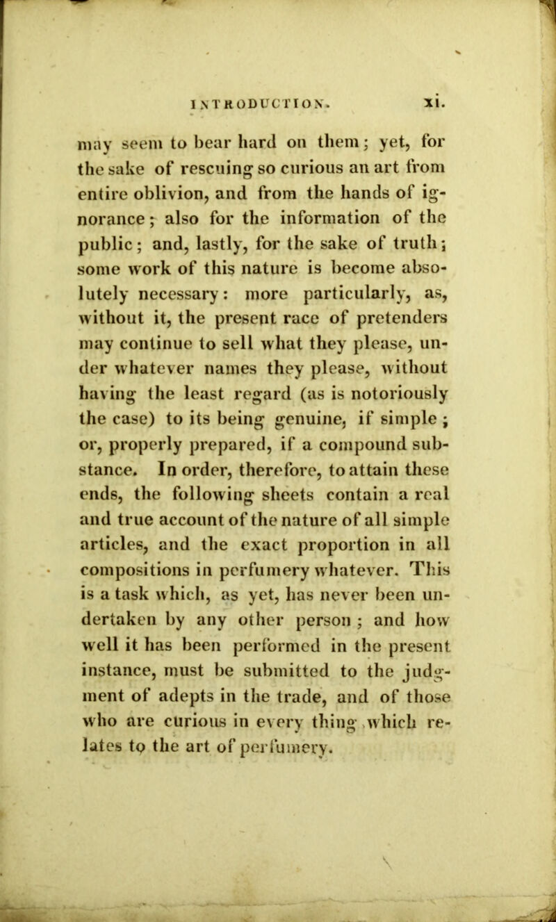 may seem to bear hard on them; yet, for the sake of rescuing so curious an art from entire oblivion, and from the hands of ig- norance ; also for the information of the public; and, lastly, for the sake of truth; some work of this nature is become abso- lutely necessary: more particularly, as, without it, the present race of pretenders may continue to sell what they please, un- der whatever names they please, without having* the least regard (as is notoriously the case) to its being genuine, if simple ; or, properly prepared, if a compound sub- stance. In order, therefore, to attain these ends, the following sheets contain a real and true account of the nature of all simple articles, and the exact proportion in all compositions in perfumery whatever. This is a task which, as yet, has never been un- dertaken by any other person ; and how well it has been performed in the present instance, must be submitted to the judg- ment of adepts in the trade, and of those who are curious in every thing which re- lates to the art of perfumery.