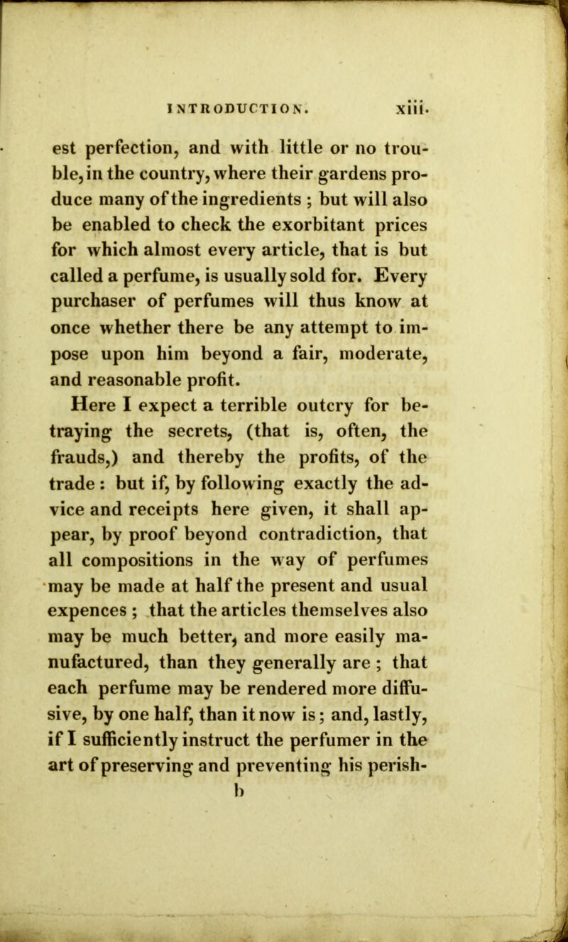 est perfection, and with little or no trou- ble, in the country, where their gardens pro- duce many of the ingredients ; but will also be enabled to check the exorbitant prices for which almost every article, that is but called a perfume, is usually sold for. Every purchaser of perfumes will thus know at once whether there be any attempt to im- pose upon him beyond a fair, moderate, and reasonable profit. Here I expect a terrible outcry for be- traying the secrets, (that is, often, the frauds,) and thereby the profits, of the trade : but if, by follow ing exactly the ad- vice and receipts here given, it shall ap- pear, by proof beyond contradiction, that all compositions in the way of perfumes may be made at half the present and usual expences ; that the articles themselves also may be much better, and more easily ma- nufactured, than they generally are ; that each perfume may be rendered more diffu- sive, by one half, than it now is; and, lastly, if I sufficiently instruct the perfumer in the art of preserving and preventing his perish- b