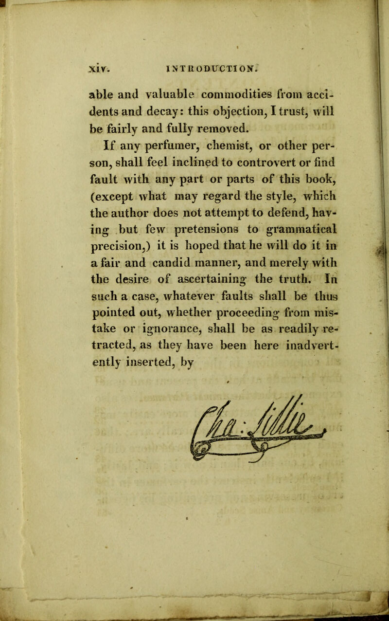 able and valuable commodities from acci- dents and decay: this objection, I trust, will be fairly and fully removed. If any perfumer, chemist, or other per- son, shall feel inclined to controvert or find fault with any part or parts of this book, (except what may regard the style, which the author does not attempt to defend, hav- ing but few pretensions to grammatical precision,) it is hoped that he will do it in a fair and candid manner, and merely with the desire of ascertaining the truth. In such a case, whatever faults shall be thus pointed out, whether proceeding from mis- take or ignorance, shall be as readily re- tracted, as they have been here inadvert- ently inserted, by