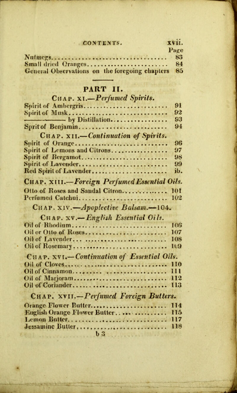 CONTENTS. XVti. Page Nutmegs «. 83 Small dried Oranges 84 General Observations on the loregoing chapters 85 PART II. Chap. xi.—Perfumed Spirits. Spirit of Ambergris 91 Spirit of Musk 92 by Distillation 93 Sprit of Benjamin 94 Chap. xii.—Continuation of Spirits. Spirit of Orange 96 Spirit of Lemons and Citrons 97 Spirit of Bergamot 98 Spirit of La vernier 99 Red S|>irit of Lavender ib. Chap. xm.—Foreign Perfumed Essential Oils. Otto of Roses and Sandal Citron 101 Perfumed Catchui 102 Chap. xiv.—Apoplective Balsam.—104. Chap. xv.—English Essential Oils. Oil of Rhodium 106 (>il or Otto of Roses 107 Oil of Lavender 108 Oil of Rosemary 119 Chap. xvr.— Continuation of Essential Oils. Oil of Cloves 110 Oil of Cinnamon.... Ill Oil of Marjoram 112 Oil of Coriander 113 Chap, xvii.—Perfumed Foreign Butters. Orange Flower Butter 114 English Orange Flower Butter 115 Lemon Butter 117 Jessamine Butter 118 b 3