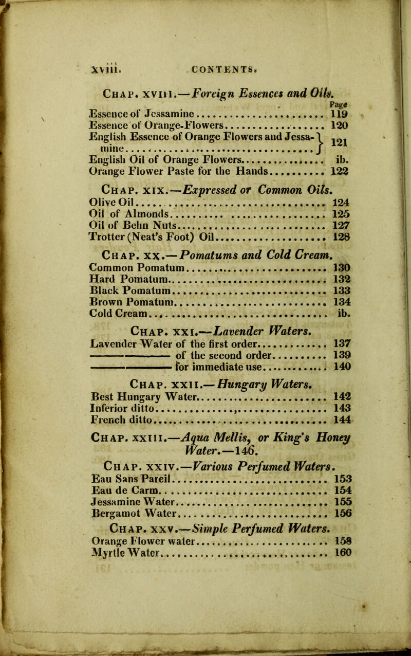 Chap, xviii.—Foreign Essences and Oils. Pag« Essence of Jessamine 119 Essence of Orange-Flowers 120 English Essence of Orange Flowers and Jessa-1 mine * * j English Oil of Orange Flowers ib. Orange Flower Paste for the Hands... 122 Chap. xix.—Expressed or Common Oils, Olive Oil 124 Oil of Almonds 125 Oil of Behn Nuts 127 Trotter (Neat's Foot) Oil 128 Chap. xx.—Pomatums and Cold Cream, Common Pomatum . 130 Hard Pomatum 132 Black Pomatum 133 Brown Pomatum 134 Cold Cream ib. Chap. xxi.—Lavender Waters, Lavender Water of the first order. 137 * of the second order 139 ———— for immediate use 140 Chap. xxii.— Hungary Waters, Best Hungary Water 142 Inferior ditto 143 French ditto ,... 144 Chap, xxiii.—Aqua Mellis, or King*s Honey Water,—146. Chap. xxiv.—Various Perfumed Wafers, Eau Sans Pareil 153 Eau de Carm 154 Jessamine Water 155 Bergamot Water 156 Chap. xxv.—Simple Perfumed Waters. Orange Flower water 158 Myrtle W ater 160