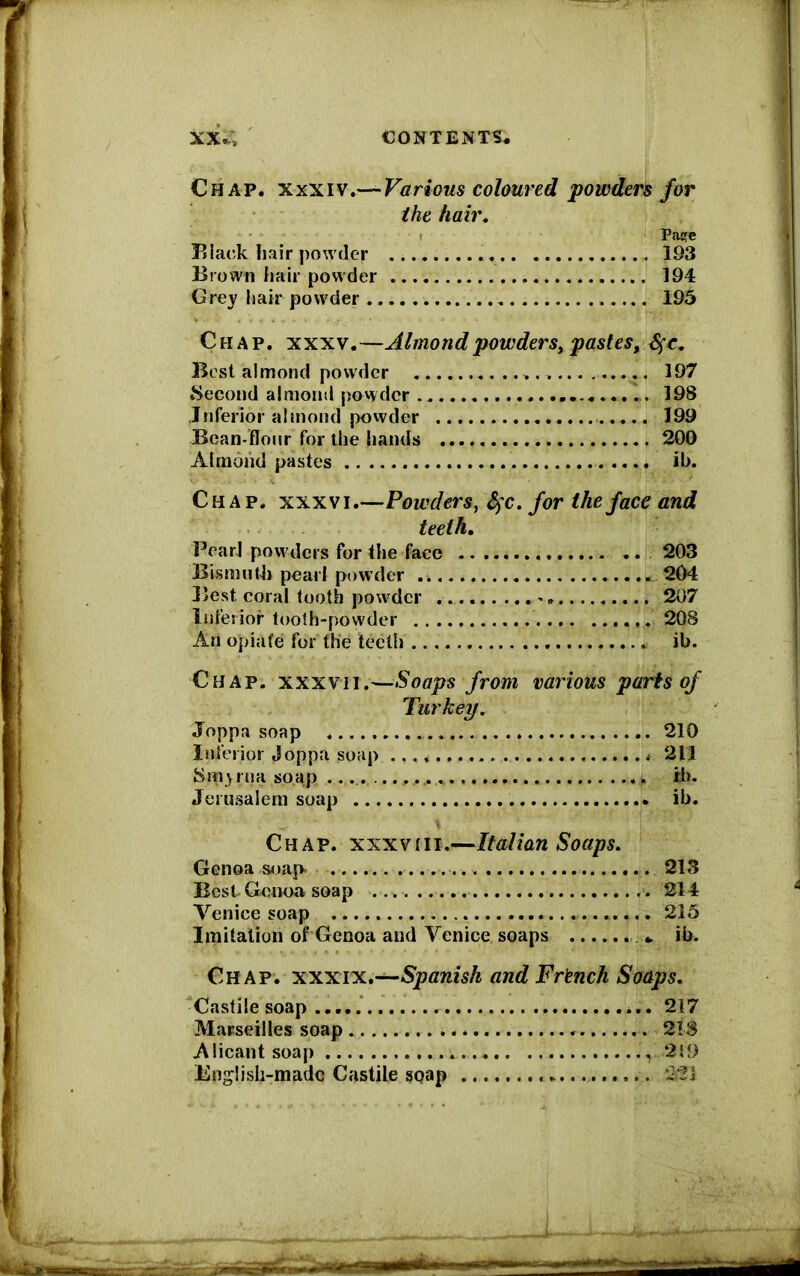 XX.; CONTENTS* Chap, xxxiv.— Various coloured powders for the hair. Pa!?e Black hair powder 193 Brown hair powder 194 Grey hair powder 195 Chap. xxxv.—Almond powders, pastes, S^c. Best almond powder 197 Second almond powder 198 Inferior almond powder 199 -Bean-flour for the hands 200 Almond pastes ib. Chap, xxxvi.—Powders, fyc.for the face and teeth. Pearl powders for the face 203 Bismuth pearl powder 204 Best coral tooth powder 207 Inferior tooth-powder 208 An opiate for the teeth ib. Chap, xxxvti.—Soaps from various parts of Turkey. Joppa soap 210 Inferior Joppa soap * 211 8 ru a so ap . tb. Jerusalem soap ib. Chap, x'xxvhi.—Italian Soaps. Genoa soap. Best Genoa soap Venice soap Imitation of Genoa and Venice soaps Chap, xxxtx.—Spanish and French Soaps. Castile soap Marseilles soap 218 Alicant soap '219 English-made Castile soap . 213 . 214 . 215 * ib.