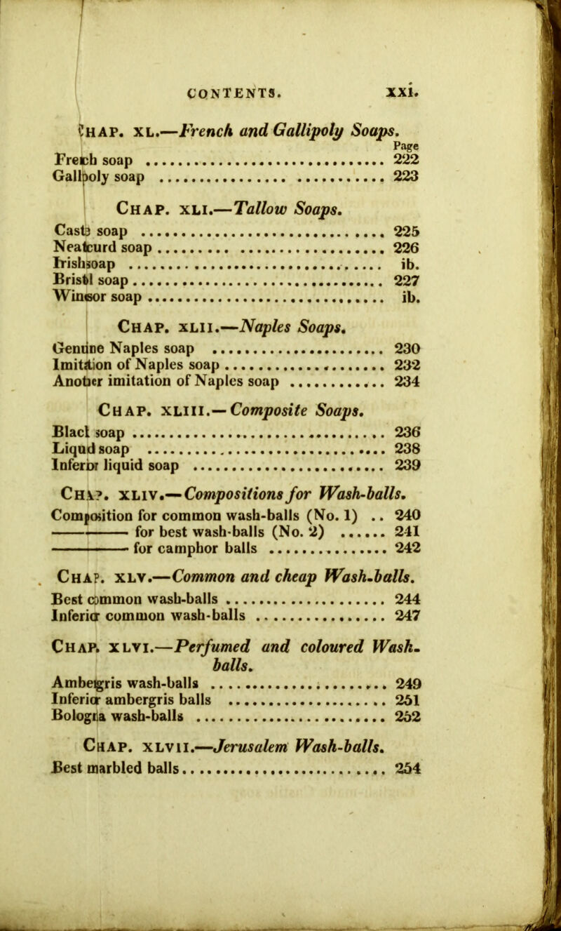 1 CONTENTS. XXU Chap. xl.—French and Gallipoli/ Soaps. Page Freeh soap 222 Gallpoly soap . 223 Chap. xli.—Tallow Soaps. Cast3 soap 225 Neatcurd soap 226 Irishsoap ib. Bristol soap 227 Wincsor soap ib. Chap. xlii.—Naples Soaps. Geniine Naples soap 230 Imitation of Naples soap 232 Anober imitation of Naples soap 234 Chap, xliii.— Composite Soaps. Blacl soap 236 Liqnd soap 238 Inferior liquid soap 239 Ch\?. xliv.— Compositions for Wash-halls. Composition for common wash-balls (No. 1) .. 240 for best wash-balls (No. 2) 241 - - ■ ■ — - for camphor balls 242 Chap. xly.—Common and cheap Wash.balls. Best cDmmon wash-balls 244 Inferia common wash-balls 247 Chap. xlyi.—Perfumed and coloured Wash- balls. Ambegris wash-balls 249 Inferior ambergris balls .. 251 Bologna wash-balls 252 Chap, xlvii.—Jerusalem Wash-halls. Best marbled balls 254