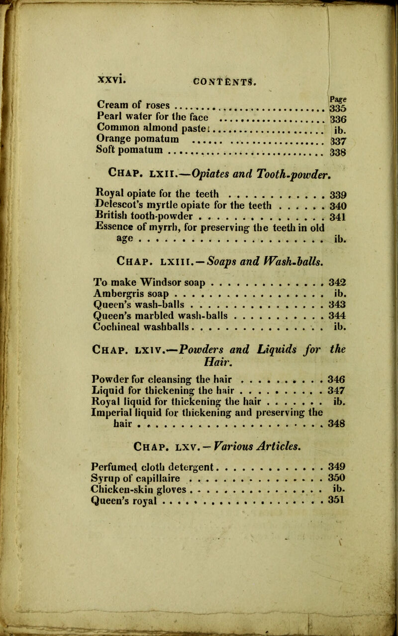 xx vi. Cream of roses 335 Pearl water for the face ’ 33(5 Common almond paste: *. ib. Orange pomatum 337 Soft pomatum 33$ Chap. lxii.—Opiates and Tooth-powder. Royal opiate for the teeth 339 Delescot’s myrtle opiate for the teeth 340 British tooth-powder 341 Essence of myrrh, for preserving the teeth in old age ib. Chap, lxiii. — Soaps and Wash-halls. To make Windsor soap 342 Ambergris soap ib. Queen’s wash-balls 343 Queen’s marbled wash-balls 344 Cochineal washbails ib. Chap. lxiv.—Powders and Liquids for the Hair. Powder for cleansing the hair 346 Liquid for thickening the hair 347 Royal liquid for thickening the hair ib. Imperial liquid for thickening and preserving the hair . 348 Chap, lxv. —Various Articles. Perfumed cloth detergent 349 Syrup of capillaire . 350 Chicken-skin gloves . ib- Queen’s royal . . 351