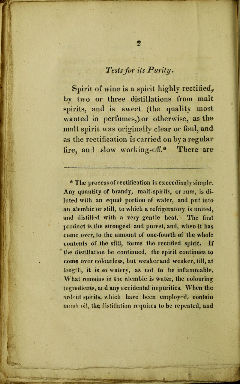 Tests for its Purity. Spirit of wine is a spirit highly recti fed*, by two or three distillations from malt spirits, and is sweet (the quality most wanted in perfumes,) or otherwise, as the malt spirit was originally clear or foul, and as the rectification is carried on by a regular fire, anil slow working-off.* There are * The process of rectification is exceedingly simple. Any quantity of brandy, malt-spirits, or rum, is di- luted with an equal portion of water, and put into an alembic or still, to which a refrigeratory is united, and distilled with a very gentle heat. The first produet is the strongest and purest, and, when it has come over, to the amount of one-fourth of the whole contents of the still, forms the rectified spirit. If the distillation be continued, the spirit continues to come over colourless, but weaker and weaker, till, at length, it is so watery, as not to he inflammable. What remains in the alembic is water, the colouring ingredients, ai d any accidental impurities. When the ardent spirits, which have been employed, contain mu oh oil, thev distillation requires to be repeated, and