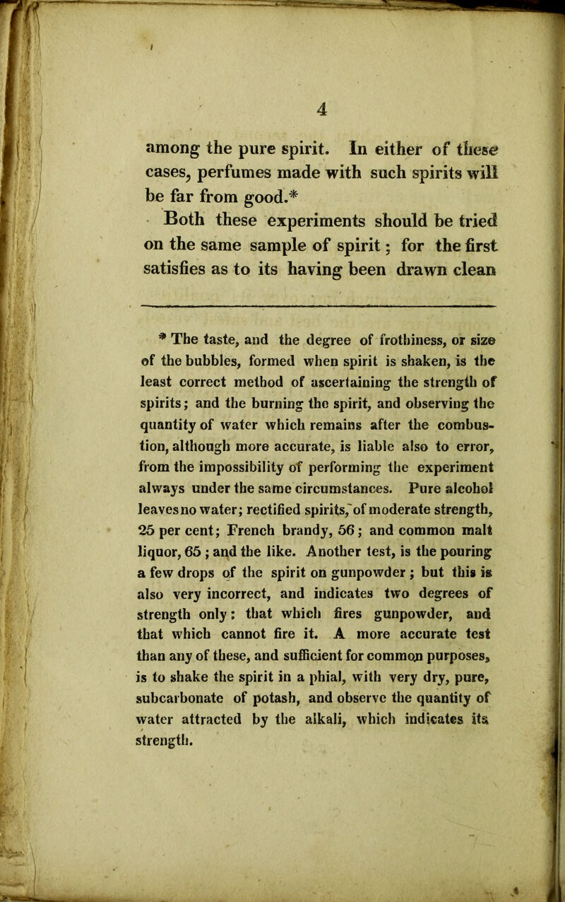 among the pure spirit. In either of these cases5 perfumes made with such spirits will be far from good.* Both these experiments should be tried on the same sample of spirit; for the first satisfies as to its having been drawn clean * The taste, and the degree of frothiness, or size of the bubbles, formed when spirit is shaken, is the least correct method of ascertaining the strength of spirits; and the burning the spirit, and observing the quantity of water which remains after the combus- tion, although more accurate, is liable also to error, from the impossibility of performing the experiment always under the same circumstances. Pure alcohol leaves no water; rectified spirits,of moderate strength, 25 per cent; French brandy, 56; and common malt liquor, 65 ; and the like. Another test, is the pouring a few drops of the spirit on gunpowder ; but this is also very incorrect, and indicates two degrees of strength only; that which fires gunpowder, and that which cannot fire it. A more accurate test than any of these, and sufficient for common purposes, is to shake the spirit in a phial, with very dry, pure, subcarbonate of potash, and observe the quantity of water attracted by the alkali, which indicates its strength.